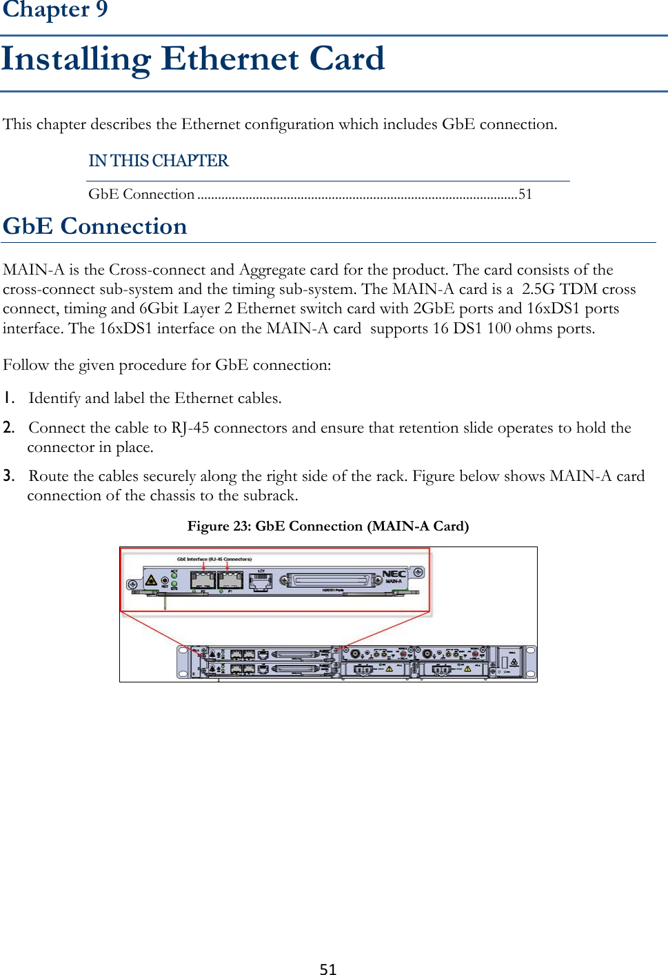 51  This chapter describes the Ethernet configuration which includes GbE connection. GbE Connection MAIN-A is the Cross-connect and Aggregate card for the product. The card consists of the cross-connect sub-system and the timing sub-system. The MAIN-A card is a  2.5G TDM cross connect, timing and 6Gbit Layer 2 Ethernet switch card with 2GbE ports and 16xDS1 ports interface. The 16xDS1 interface on the MAIN-A card  supports 16 DS1 100 ohms ports. Follow the given procedure for GbE connection: 1. Identify and label the Ethernet cables. 2. Connect the cable to RJ-45 connectors and ensure that retention slide operates to hold the connector in place. 3. Route the cables securely along the right side of the rack. Figure below shows MAIN-A card connection of the chassis to the subrack.  Chapter 9 Installing Ethernet Card IN THIS CHAPTER GbE Connection ............................................................................................. 51 Figure 23: GbE Connection (MAIN-A Card)  