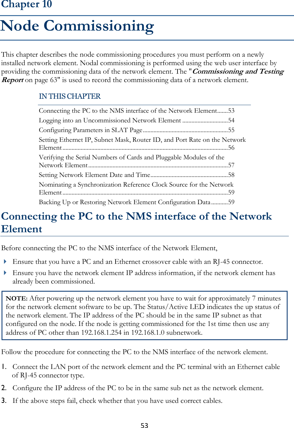 53  This chapter describes the node commissioning procedures you must perform on a newly installed network element. Nodal commissioning is performed using the web user interface by providing the commissioning data of the network element. The &quot;Commissioning and Testing Report on page 63&quot; is used to record the commissioning data of a network element. Connecting the PC to the NMS interface of the Network Element Before connecting the PC to the NMS interface of the Network Element,  Ensure that you have a PC and an Ethernet crossover cable with an RJ-45 connector.   Ensure you have the network element IP address information, if the network element has already been commissioned. NOTE: After powering up the network element you have to wait for approximately 7 minutes for the network element software to be up. The Status/Active LED indicates the up status of the network element. The IP address of the PC should be in the same IP subnet as that configured on the node. If the node is getting commissioned for the 1st time then use any address of PC other than 192.168.1.254 in 192.168.1.0 subnetwork. Follow the procedure for connecting the PC to the NMS interface of the network element. 1. Connect the LAN port of the network element and the PC terminal with an Ethernet cable of RJ-45 connector type. 2. Configure the IP address of the PC to be in the same sub net as the network element. 3. If the above steps fail, check whether that you have used correct cables. Chapter 10 Node Commissioning IN THIS CHAPTER Connecting the PC to the NMS interface of the Network Element ....... 53 Logging into an Uncommissioned Network Element .............................. 54 Configuring Parameters in SLAT Page ........................................................ 55 Setting Ethernet IP, Subnet Mask, Router ID, and Port Rate on the Network Element ............................................................................................................. 56 Verifying the Serial Numbers of Cards and Pluggable Modules of the Network Element ............................................................................................ 57 Setting Network Element Date and Time ................................................... 58 Nominating a Synchronization Reference Clock Source for the Network Element ............................................................................................................. 59 Backing Up or Restoring Network Element Configuration Data ........... 59 