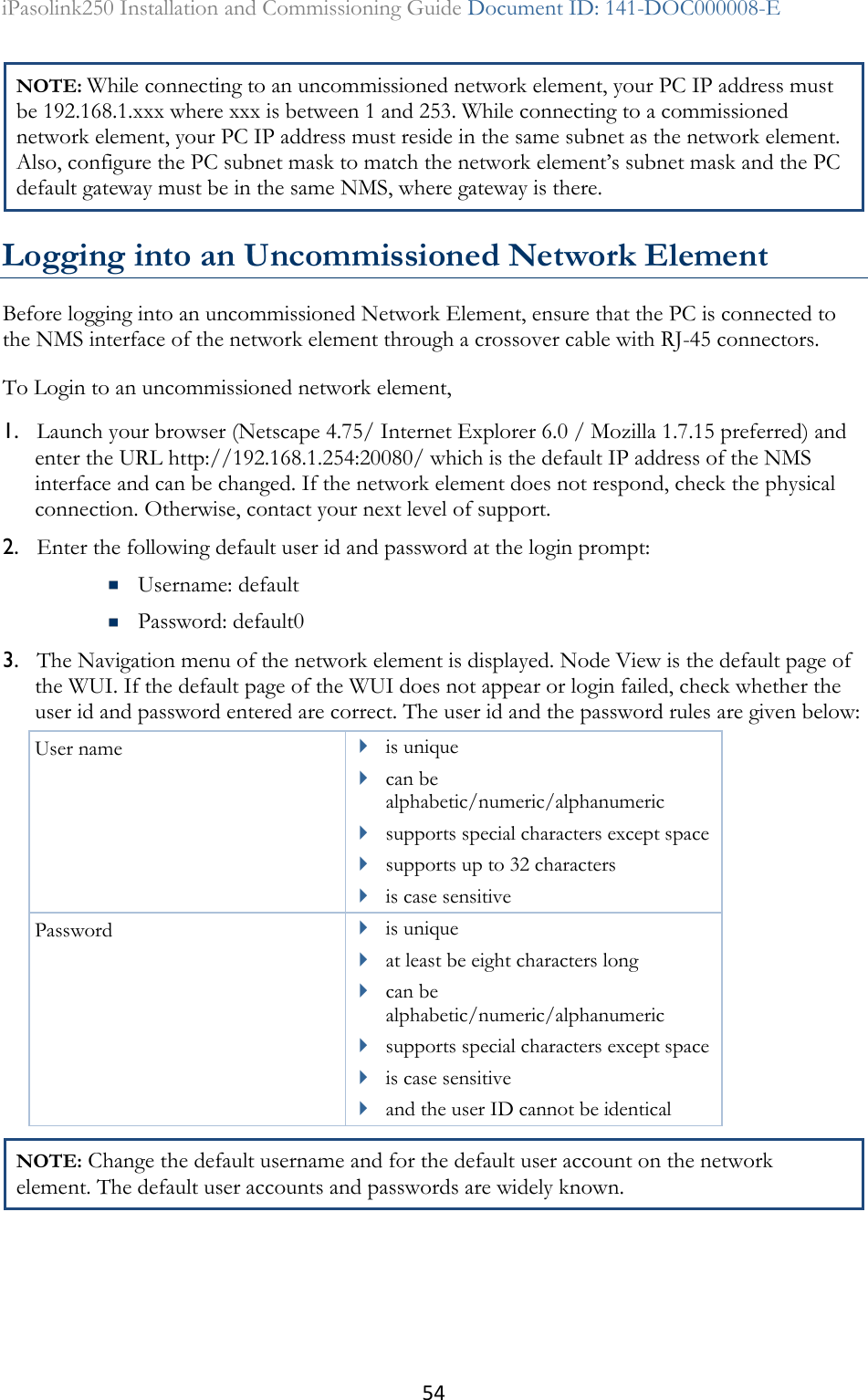 54 iPasolink250 Installation and Commissioning Guide Document ID: 141-DOC000008-E  NOTE: While connecting to an uncommissioned network element, your PC IP address must be 192.168.1.xxx where xxx is between 1 and 253. While connecting to a commissioned network element, your PC IP address must reside in the same subnet as the network element. Also, configure the PC subnet mask to match the network element’s subnet mask and the PC default gateway must be in the same NMS, where gateway is there.  Logging into an Uncommissioned Network Element Before logging into an uncommissioned Network Element, ensure that the PC is connected to the NMS interface of the network element through a crossover cable with RJ-45 connectors. To Login to an uncommissioned network element,  1. Launch your browser (Netscape 4.75/ Internet Explorer 6.0 / Mozilla 1.7.15 preferred) and enter the URL http://192.168.1.254:20080/ which is the default IP address of the NMS interface and can be changed. If the network element does not respond, check the physical connection. Otherwise, contact your next level of support. 2. Enter the following default user id and password at the login prompt:   Username: default  Password: default0 3. The Navigation menu of the network element is displayed. Node View is the default page of the WUI. If the default page of the WUI does not appear or login failed, check whether the user id and password entered are correct. The user id and the password rules are given below: User name  is unique  can be alphabetic/numeric/alphanumeric  supports special characters except space  supports up to 32 characters  is case sensitive Password  is unique  at least be eight characters long  can be alphabetic/numeric/alphanumeric  supports special characters except space  is case sensitive  and the user ID cannot be identical NOTE: Change the default username and for the default user account on the network element. The default user accounts and passwords are widely known.  