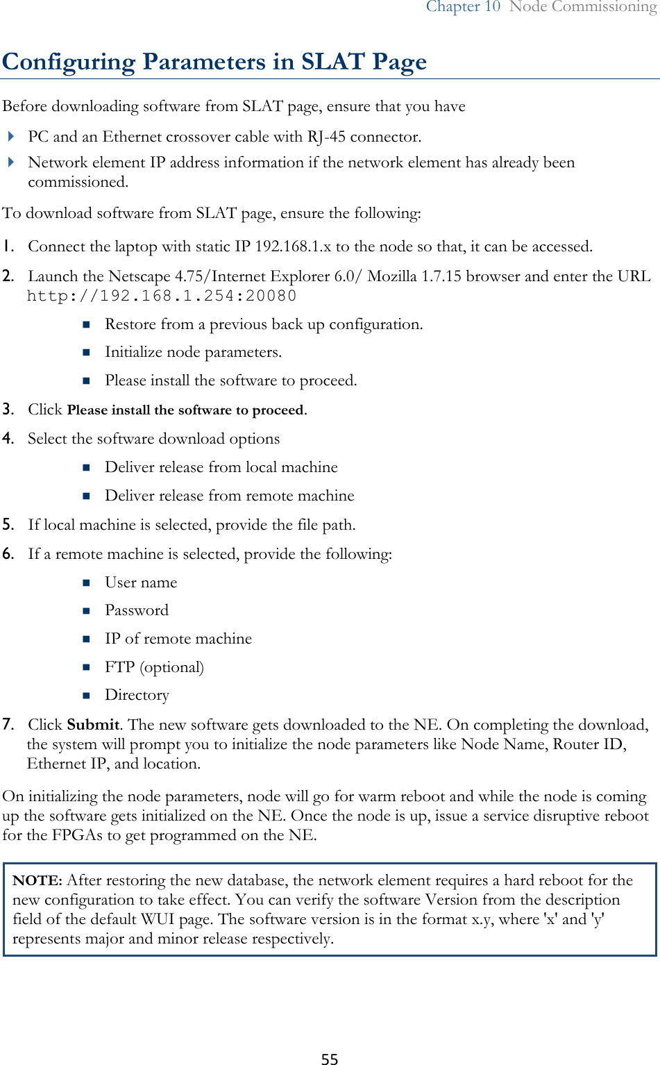 55  Chapter 10  Node Commissioning  Configuring Parameters in SLAT Page Before downloading software from SLAT page, ensure that you have   PC and an Ethernet crossover cable with RJ-45 connector.  Network element IP address information if the network element has already been commissioned. To download software from SLAT page, ensure the following: 1. Connect the laptop with static IP 192.168.1.x to the node so that, it can be accessed. 2. Launch the Netscape 4.75/Internet Explorer 6.0/ Mozilla 1.7.15 browser and enter the URL http://192.168.1.254:20080   Restore from a previous back up configuration.  Initialize node parameters.  Please install the software to proceed. 3. Click Please install the software to proceed.  4. Select the software download options  Deliver release from local machine  Deliver release from remote machine  5. If local machine is selected, provide the file path. 6. If a remote machine is selected, provide the following:  User name  Password  IP of remote machine  FTP (optional)   Directory 7. Click Submit. The new software gets downloaded to the NE. On completing the download, the system will prompt you to initialize the node parameters like Node Name, Router ID, Ethernet IP, and location.  On initializing the node parameters, node will go for warm reboot and while the node is coming up the software gets initialized on the NE. Once the node is up, issue a service disruptive reboot for the FPGAs to get programmed on the NE. NOTE: After restoring the new database, the network element requires a hard reboot for the new configuration to take effect. You can verify the software Version from the description field of the default WUI page. The software version is in the format x.y, where &apos;x&apos; and &apos;y&apos; represents major and minor release respectively.  