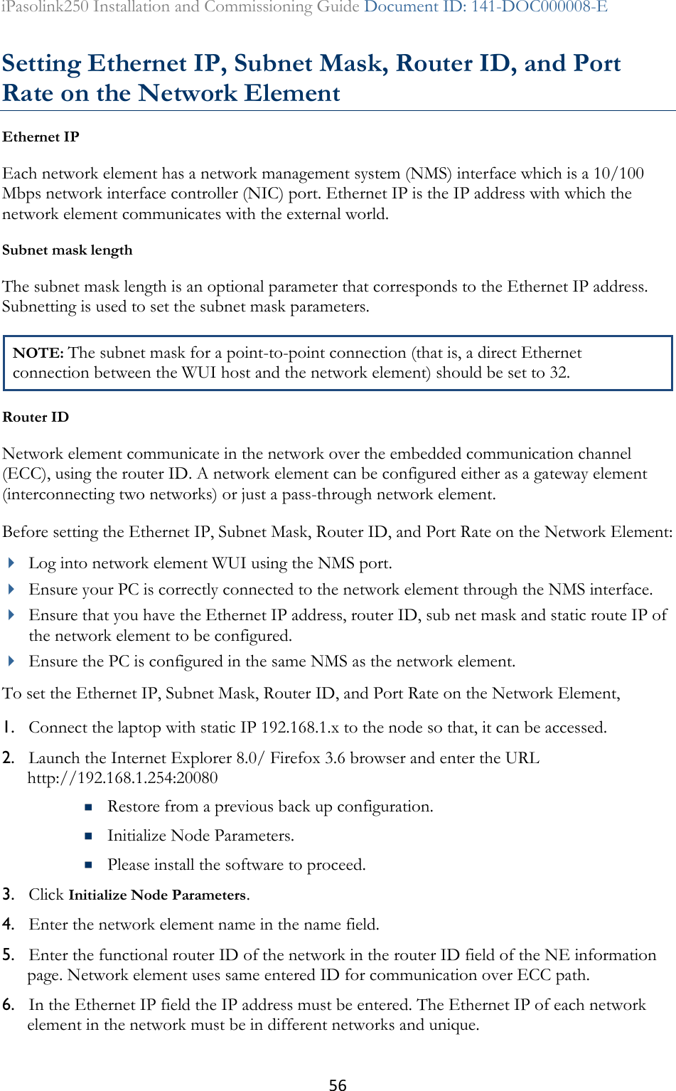 56 iPasolink250 Installation and Commissioning Guide Document ID: 141-DOC000008-E  Setting Ethernet IP, Subnet Mask, Router ID, and Port Rate on the Network Element Ethernet IP Each network element has a network management system (NMS) interface which is a 10/100 Mbps network interface controller (NIC) port. Ethernet IP is the IP address with which the network element communicates with the external world. Subnet mask length  The subnet mask length is an optional parameter that corresponds to the Ethernet IP address. Subnetting is used to set the subnet mask parameters. NOTE: The subnet mask for a point-to-point connection (that is, a direct Ethernet connection between the WUI host and the network element) should be set to 32. Router ID Network element communicate in the network over the embedded communication channel (ECC), using the router ID. A network element can be configured either as a gateway element (interconnecting two networks) or just a pass-through network element. Before setting the Ethernet IP, Subnet Mask, Router ID, and Port Rate on the Network Element:  Log into network element WUI using the NMS port.  Ensure your PC is correctly connected to the network element through the NMS interface.  Ensure that you have the Ethernet IP address, router ID, sub net mask and static route IP of the network element to be configured.  Ensure the PC is configured in the same NMS as the network element. To set the Ethernet IP, Subnet Mask, Router ID, and Port Rate on the Network Element,  1. Connect the laptop with static IP 192.168.1.x to the node so that, it can be accessed. 2. Launch the Internet Explorer 8.0/ Firefox 3.6 browser and enter the URL http://192.168.1.254:20080   Restore from a previous back up configuration.  Initialize Node Parameters.  Please install the software to proceed. 3. Click Initialize Node Parameters. 4. Enter the network element name in the name field. 5. Enter the functional router ID of the network in the router ID field of the NE information page. Network element uses same entered ID for communication over ECC path. 6. In the Ethernet IP field the IP address must be entered. The Ethernet IP of each network element in the network must be in different networks and unique. 