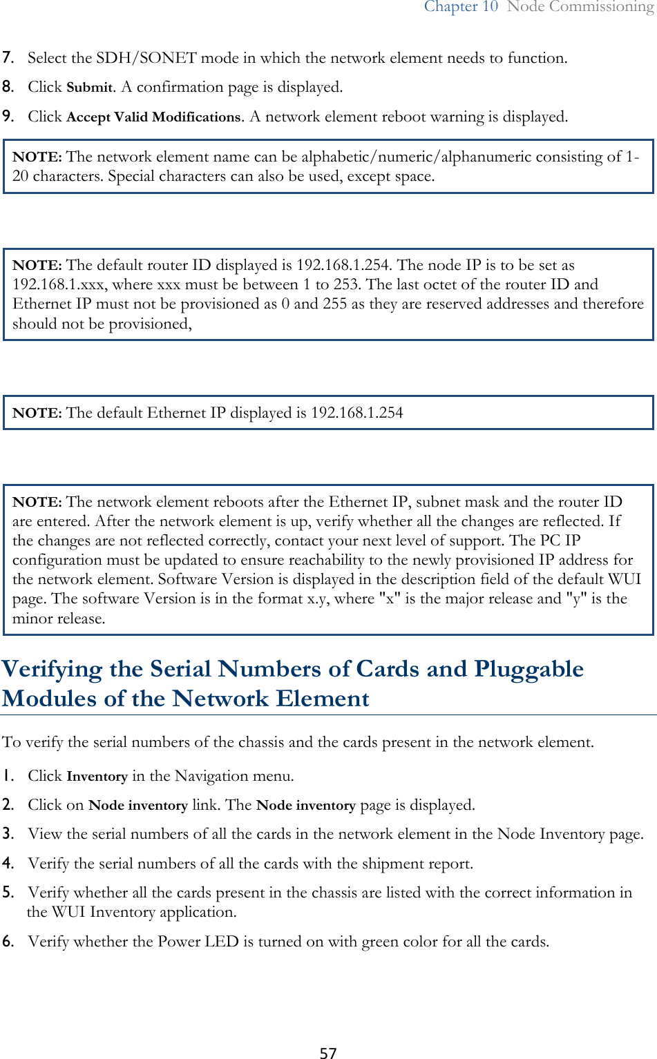 57  Chapter 10  Node Commissioning  7. Select the SDH/SONET mode in which the network element needs to function. 8. Click Submit. A confirmation page is displayed. 9. Click Accept Valid Modifications. A network element reboot warning is displayed. NOTE: The network element name can be alphabetic/numeric/alphanumeric consisting of 1-20 characters. Special characters can also be used, except space.  NOTE: The default router ID displayed is 192.168.1.254. The node IP is to be set as 192.168.1.xxx, where xxx must be between 1 to 253. The last octet of the router ID and Ethernet IP must not be provisioned as 0 and 255 as they are reserved addresses and therefore should not be provisioned,  NOTE: The default Ethernet IP displayed is 192.168.1.254  NOTE: The network element reboots after the Ethernet IP, subnet mask and the router ID are entered. After the network element is up, verify whether all the changes are reflected. If the changes are not reflected correctly, contact your next level of support. The PC IP configuration must be updated to ensure reachability to the newly provisioned IP address for the network element. Software Version is displayed in the description field of the default WUI page. The software Version is in the format x.y, where &quot;x&quot; is the major release and &quot;y&quot; is the minor release.  Verifying the Serial Numbers of Cards and Pluggable Modules of the Network Element To verify the serial numbers of the chassis and the cards present in the network element. 1. Click Inventory in the Navigation menu. 2. Click on Node inventory link. The Node inventory page is displayed. 3. View the serial numbers of all the cards in the network element in the Node Inventory page. 4. Verify the serial numbers of all the cards with the shipment report. 5. Verify whether all the cards present in the chassis are listed with the correct information in the WUI Inventory application. 6. Verify whether the Power LED is turned on with green color for all the cards.  