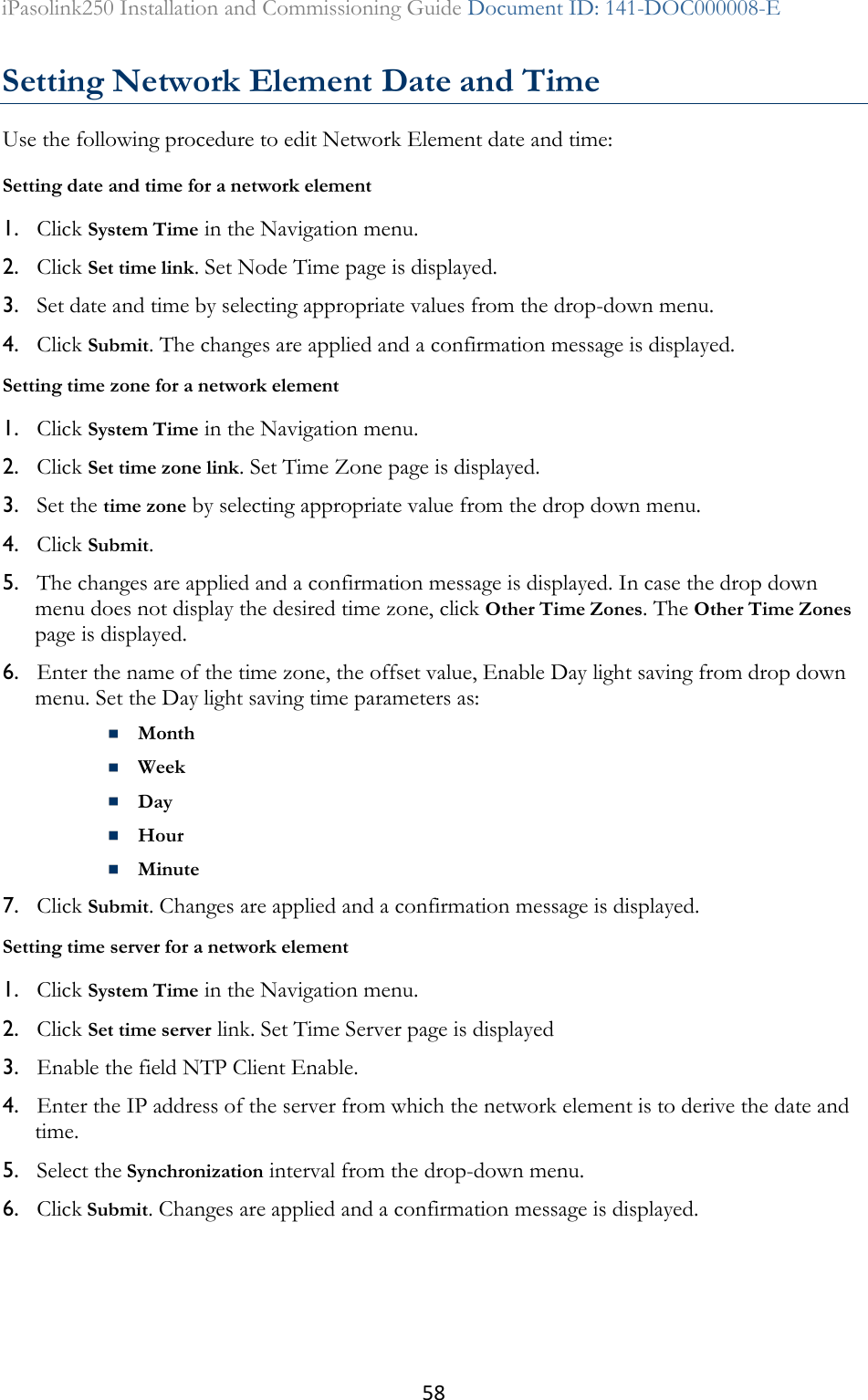 58 iPasolink250 Installation and Commissioning Guide Document ID: 141-DOC000008-E  Setting Network Element Date and Time Use the following procedure to edit Network Element date and time: Setting date and time for a network element 1. Click System Time in the Navigation menu. 2. Click Set time link. Set Node Time page is displayed. 3. Set date and time by selecting appropriate values from the drop-down menu. 4. Click Submit. The changes are applied and a confirmation message is displayed. Setting time zone for a network element 1. Click System Time in the Navigation menu. 2. Click Set time zone link. Set Time Zone page is displayed. 3. Set the time zone by selecting appropriate value from the drop down menu. 4. Click Submit. 5. The changes are applied and a confirmation message is displayed. In case the drop down menu does not display the desired time zone, click Other Time Zones. The Other Time Zones page is displayed. 6. Enter the name of the time zone, the offset value, Enable Day light saving from drop down menu. Set the Day light saving time parameters as:  Month  Week  Day  Hour  Minute 7. Click Submit. Changes are applied and a confirmation message is displayed. Setting time server for a network element 1. Click System Time in the Navigation menu. 2. Click Set time server link. Set Time Server page is displayed 3. Enable the field NTP Client Enable. 4. Enter the IP address of the server from which the network element is to derive the date and time. 5. Select the Synchronization interval from the drop-down menu. 6. Click Submit. Changes are applied and a confirmation message is displayed. 