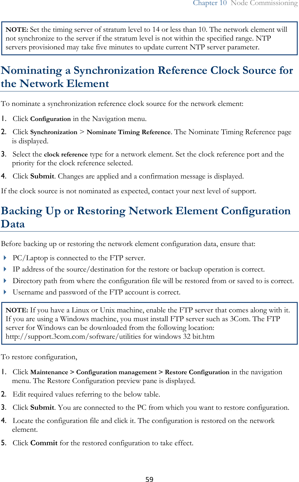 59  Chapter 10  Node Commissioning  NOTE: Set the timing server of stratum level to 14 or less than 10. The network element will not synchronize to the server if the stratum level is not within the specified range. NTP servers provisioned may take five minutes to update current NTP server parameter.  Nominating a Synchronization Reference Clock Source for the Network Element To nominate a synchronization reference clock source for the network element: 1. Click Configuration in the Navigation menu. 2. Click Synchronization &gt; Nominate Timing Reference. The Nominate Timing Reference page is displayed. 3. Select the clock reference type for a network element. Set the clock reference port and the priority for the clock reference selected.  4. Click Submit. Changes are applied and a confirmation message is displayed. If the clock source is not nominated as expected, contact your next level of support.   Backing Up or Restoring Network Element Configuration Data Before backing up or restoring the network element configuration data, ensure that:  PC/Laptop is connected to the FTP server.  IP address of the source/destination for the restore or backup operation is correct.  Directory path from where the configuration file will be restored from or saved to is correct.  Username and password of the FTP account is correct. NOTE: If you have a Linux or Unix machine, enable the FTP server that comes along with it. If you are using a Windows machine, you must install FTP server such as 3Com. The FTP server for Windows can be downloaded from the following location: http://support.3com.com/software/utilities for windows 32 bit.htm To restore configuration, 1. Click Maintenance &gt; Configuration management &gt; Restore Configuration in the navigation menu. The Restore Configuration preview pane is displayed. 2. Edit required values referring to the below table. 3. Click Submit. You are connected to the PC from which you want to restore configuration. 4. Locate the configuration file and click it. The configuration is restored on the network element. 5. Click Commit for the restored configuration to take effect. 