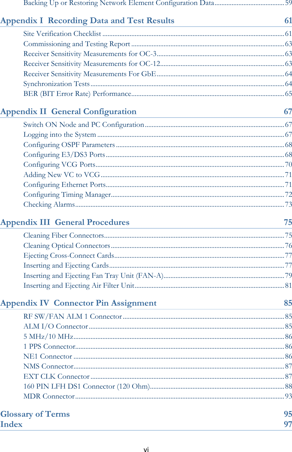 vi  Backing Up or Restoring Network Element Configuration Data ......................................... 59 Appendix I  Recording Data and Test Results  61 Site Verification Checklist ........................................................................................................... 61 Commissioning and Testing Report .......................................................................................... 63 Receiver Sensitivity Measurements for OC-3 ........................................................................... 63 Receiver Sensitivity Measurements for OC-12 ......................................................................... 63 Receiver Sensitivity Measurements For GbE ........................................................................... 64 Synchronization Tests .................................................................................................................. 64 BER (BIT Error Rate) Performance.......................................................................................... 65 Appendix II  General Configuration  67 Switch ON Node and PC Configuration .................................................................................. 67 Logging into the System .............................................................................................................. 67 Configuring OSPF Parameters ................................................................................................... 68 Configuring E3/DS3 Ports ......................................................................................................... 68 Configuring VCG Ports ............................................................................................................... 70 Adding New VC to VCG ............................................................................................................ 71 Configuring Ethernet Ports ......................................................................................................... 71 Configuring Timing Manager ...................................................................................................... 72 Checking Alarms ........................................................................................................................... 73 Appendix III  General Procedures  75 Cleaning Fiber Connectors .......................................................................................................... 75 Cleaning Optical Connectors ...................................................................................................... 76 Ejecting Cross-Connect Cards .................................................................................................... 77 Inserting and Ejecting Cards ....................................................................................................... 77 Inserting and Ejecting Fan Tray Unit (FAN-A) ....................................................................... 79 Inserting and Ejecting Air Filter Unit ........................................................................................ 81 Appendix IV  Connector Pin Assignment 85 RF SW/FAN ALM 1 Connector ............................................................................................... 85 ALM I/O Connector ................................................................................................................... 85 5 MHz/10 MHz ............................................................................................................................ 86 1 PPS Connector........................................................................................................................... 86 NE1 Connector ............................................................................................................................ 86 NMS Connector ............................................................................................................................ 87 EXT CLK Connector .................................................................................................................. 87 160 PIN LFH DS1 Connector (120 Ohm)............................................................................... 88 MDR Connector ........................................................................................................................... 93 Glossary of Terms  95 Index  97 