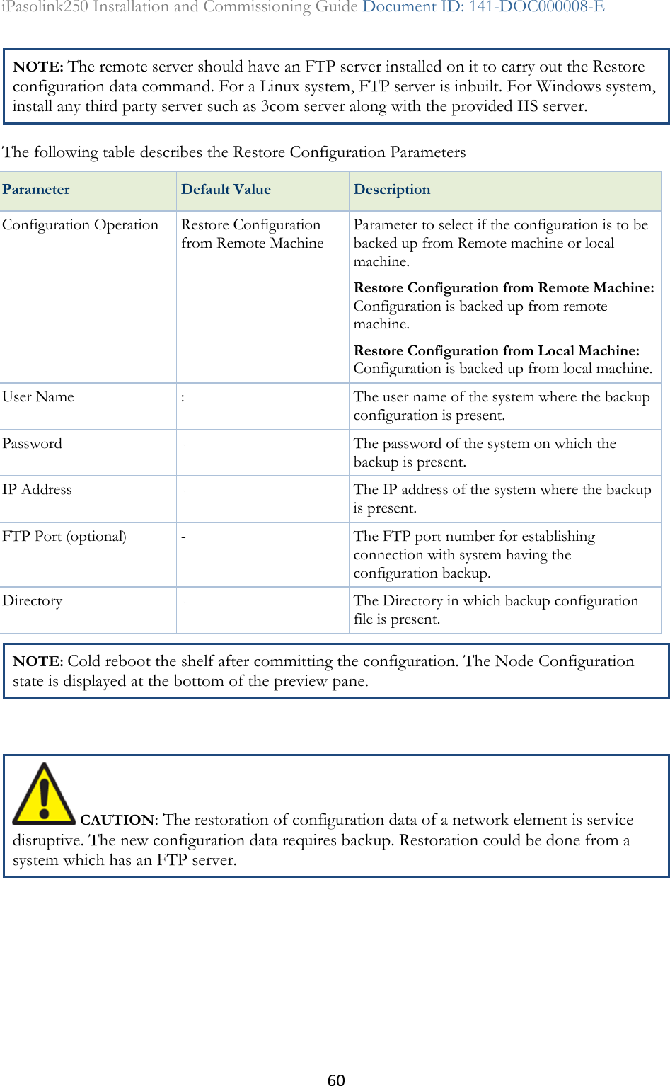 60 iPasolink250 Installation and Commissioning Guide Document ID: 141-DOC000008-E  NOTE: The remote server should have an FTP server installed on it to carry out the Restore configuration data command. For a Linux system, FTP server is inbuilt. For Windows system, install any third party server such as 3com server along with the provided IIS server.  The following table describes the Restore Configuration Parameters Parameter Default Value Description Configuration Operation Restore Configuration from Remote Machine Parameter to select if the configuration is to be backed up from Remote machine or local machine. Restore Configuration from Remote Machine: Configuration is backed up from remote machine. Restore Configuration from Local Machine: Configuration is backed up from local machine. User Name : The user name of the system where the backup configuration is present. Password - The password of the system on which the backup is present. IP Address - The IP address of the system where the backup is present. FTP Port (optional) - The FTP port number for establishing connection with system having the configuration backup. Directory - The Directory in which backup configuration file is present. NOTE: Cold reboot the shelf after committing the configuration. The Node Configuration state is displayed at the bottom of the preview pane.   CAUTION: The restoration of configuration data of a network element is service disruptive. The new configuration data requires backup. Restoration could be done from a system which has an FTP server.  