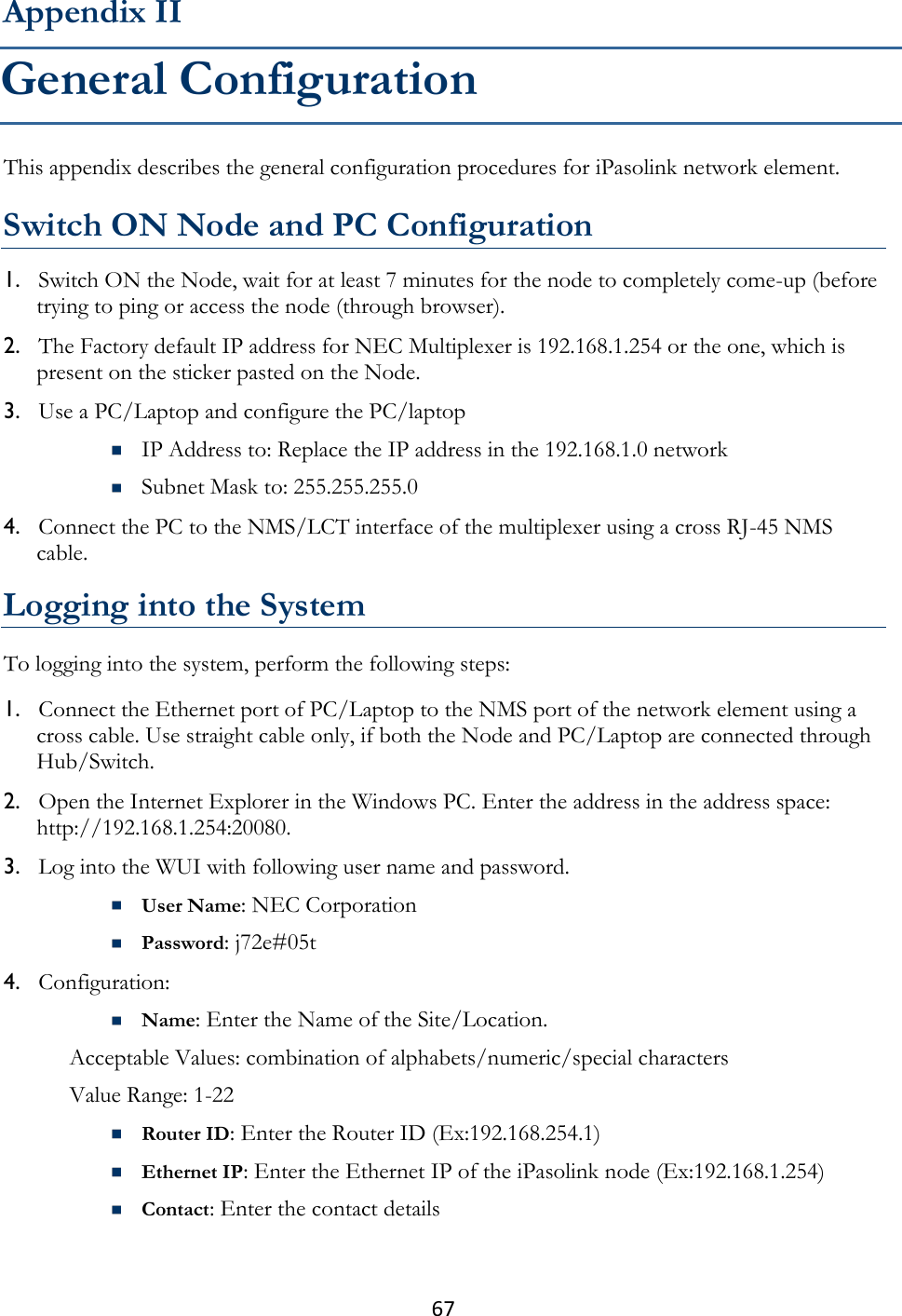 67  This appendix describes the general configuration procedures for iPasolink network element.  Switch ON Node and PC Configuration 1. Switch ON the Node, wait for at least 7 minutes for the node to completely come-up (before trying to ping or access the node (through browser). 2. The Factory default IP address for NEC Multiplexer is 192.168.1.254 or the one, which is present on the sticker pasted on the Node. 3. Use a PC/Laptop and configure the PC/laptop  IP Address to: Replace the IP address in the 192.168.1.0 network  Subnet Mask to: 255.255.255.0 4. Connect the PC to the NMS/LCT interface of the multiplexer using a cross RJ-45 NMS cable.  Logging into the System To logging into the system, perform the following steps: 1. Connect the Ethernet port of PC/Laptop to the NMS port of the network element using a cross cable. Use straight cable only, if both the Node and PC/Laptop are connected through Hub/Switch. 2. Open the Internet Explorer in the Windows PC. Enter the address in the address space: http://192.168.1.254:20080. 3. Log into the WUI with following user name and password.  User Name: NEC Corporation  Password: j72e#05t 4. Configuration:  Name: Enter the Name of the Site/Location. Acceptable Values: combination of alphabets/numeric/special characters  Value Range: 1-22  Router ID: Enter the Router ID (Ex:192.168.254.1)  Ethernet IP: Enter the Ethernet IP of the iPasolink node (Ex:192.168.1.254)  Contact: Enter the contact details Appendix II General Configuration 