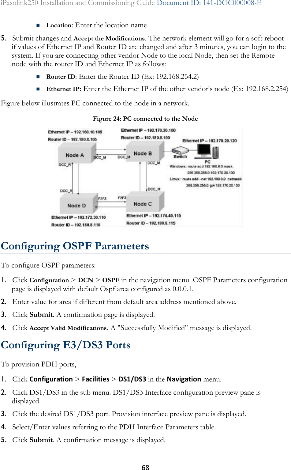 68 iPasolink250 Installation and Commissioning Guide Document ID: 141-DOC000008-E   Location: Enter the location name  5. Submit changes and Accept the Modifications. The network element will go for a soft reboot if values of Ethernet IP and Router ID are changed and after 3 minutes, you can login to the system. If you are connecting other vendor Node to the local Node, then set the Remote node with the router ID and Ethernet IP as follows:  Router ID: Enter the Router ID (Ex: 192.168.254.2)  Ethernet IP: Enter the Ethernet IP of the other vendor&apos;s node (Ex: 192.168.2.254) Figure below illustrates PC connected to the node in a network.  Configuring OSPF Parameters To configure OSPF parameters: 1. Click Configuration &gt; DCN &gt; OSPF in the navigation menu. OSPF Parameters configuration page is displayed with default Ospf area configured as 0.0.0.1. 2. Enter value for area if different from default area address mentioned above.  3. Click Submit. A confirmation page is displayed.  4. Click Accept Valid Modifications. A &quot;Successfully Modified&quot; message is displayed.   Configuring E3/DS3 Ports To provision PDH ports, 1. Click Configuration &gt; Facilities &gt; DS1/DS3 in the Navigation menu.  2. Click DS1/DS3 in the sub menu. DS1/DS3 Interface configuration preview pane is displayed.  3. Click the desired DS1/DS3 port. Provision interface preview pane is displayed. 4. Select/Enter values referring to the PDH Interface Parameters table.  5. Click Submit. A confirmation message is displayed.  Figure 24: PC connected to the Node  