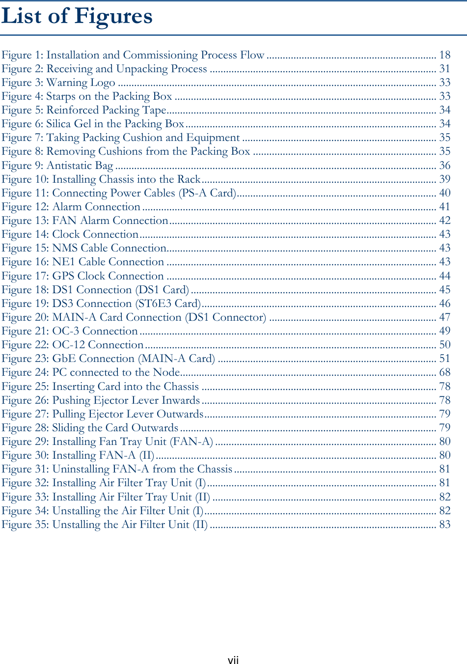 vii    List of Figures Figure 1: Installation and Commissioning Process Flow ............................................................... 18 Figure 2: Receiving and Unpacking Process .................................................................................... 31 Figure 3: Warning Logo ...................................................................................................................... 33 Figure 4: Starps on the Packing Box ................................................................................................. 33 Figure 5: Reinforced Packing Tape .................................................................................................... 34 Figure 6: Silica Gel in the Packing Box ............................................................................................. 34 Figure 7: Taking Packing Cushion and Equipment ........................................................................ 35 Figure 8: Removing Cushions from the Packing Box .................................................................... 35 Figure 9: Antistatic Bag ....................................................................................................................... 36 Figure 10: Installing Chassis into the Rack ....................................................................................... 39 Figure 11: Connecting Power Cables (PS-A Card) .......................................................................... 40 Figure 12: Alarm Connection ............................................................................................................. 41 Figure 13: FAN Alarm Connection ................................................................................................... 42 Figure 14: Clock Connection .............................................................................................................. 43 Figure 15: NMS Cable Connection.................................................................................................... 43 Figure 16: NE1 Cable Connection .................................................................................................... 43 Figure 17: GPS Clock Connection .................................................................................................... 44 Figure 18: DS1 Connection (DS1 Card) ........................................................................................... 45 Figure 19: DS3 Connection (ST6E3 Card) ....................................................................................... 46 Figure 20: MAIN-A Card Connection (DS1 Connector) .............................................................. 47 Figure 21: OC-3 Connection .............................................................................................................. 49 Figure 22: OC-12 Connection ............................................................................................................ 50 Figure 23: GbE Connection (MAIN-A Card) ................................................................................. 51 Figure 24: PC connected to the Node ............................................................................................... 68 Figure 25: Inserting Card into the Chassis ....................................................................................... 78 Figure 26: Pushing Ejector Lever Inwards ....................................................................................... 78 Figure 27: Pulling Ejector Lever Outwards ...................................................................................... 79 Figure 28: Sliding the Card Outwards ............................................................................................... 79 Figure 29: Installing Fan Tray Unit (FAN-A) .................................................................................. 80 Figure 30: Installing FAN-A (II) ........................................................................................................ 80 Figure 31: Uninstalling FAN-A from the Chassis ........................................................................... 81 Figure 32: Installing Air Filter Tray Unit (I) ..................................................................................... 81 Figure 33: Installing Air Filter Tray Unit (II) ................................................................................... 82 Figure 34: Unstalling the Air Filter Unit (I) ...................................................................................... 82 Figure 35: Unstalling the Air Filter Unit (II) .................................................................................... 83   