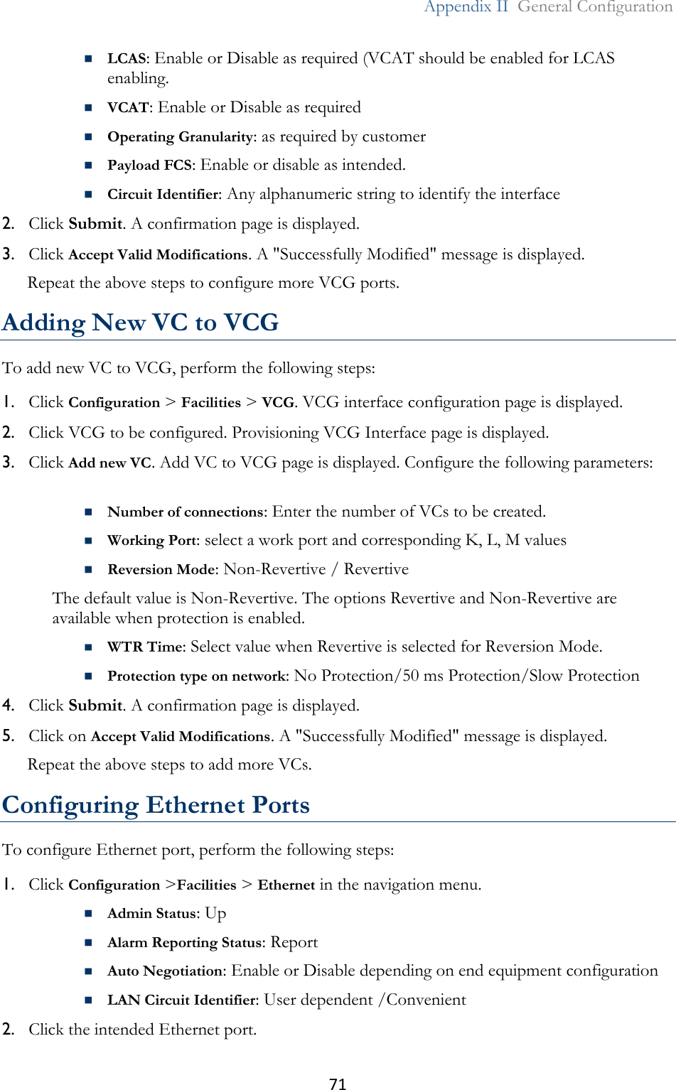 71  Appendix II  General Configuration   LCAS: Enable or Disable as required (VCAT should be enabled for LCAS enabling.   VCAT: Enable or Disable as required   Operating Granularity: as required by customer   Payload FCS: Enable or disable as intended.  Circuit Identifier: Any alphanumeric string to identify the interface 2. Click Submit. A confirmation page is displayed. 3. Click Accept Valid Modifications. A &quot;Successfully Modified&quot; message is displayed.  Repeat the above steps to configure more VCG ports.  Adding New VC to VCG To add new VC to VCG, perform the following steps: 1. Click Configuration &gt; Facilities &gt; VCG. VCG interface configuration page is displayed. 2. Click VCG to be configured. Provisioning VCG Interface page is displayed. 3. Click Add new VC. Add VC to VCG page is displayed. Configure the following parameters:   Number of connections: Enter the number of VCs to be created.  Working Port: select a work port and corresponding K, L, M values  Reversion Mode: Non-Revertive / Revertive The default value is Non-Revertive. The options Revertive and Non-Revertive are available when protection is enabled.  WTR Time: Select value when Revertive is selected for Reversion Mode.  Protection type on network: No Protection/50 ms Protection/Slow Protection 4. Click Submit. A confirmation page is displayed. 5. Click on Accept Valid Modifications. A &quot;Successfully Modified&quot; message is displayed. Repeat the above steps to add more VCs.  Configuring Ethernet Ports To configure Ethernet port, perform the following steps: 1. Click Configuration &gt;Facilities &gt; Ethernet in the navigation menu.  Admin Status: Up  Alarm Reporting Status: Report   Auto Negotiation: Enable or Disable depending on end equipment configuration   LAN Circuit Identifier: User dependent /Convenient 2. Click the intended Ethernet port. 