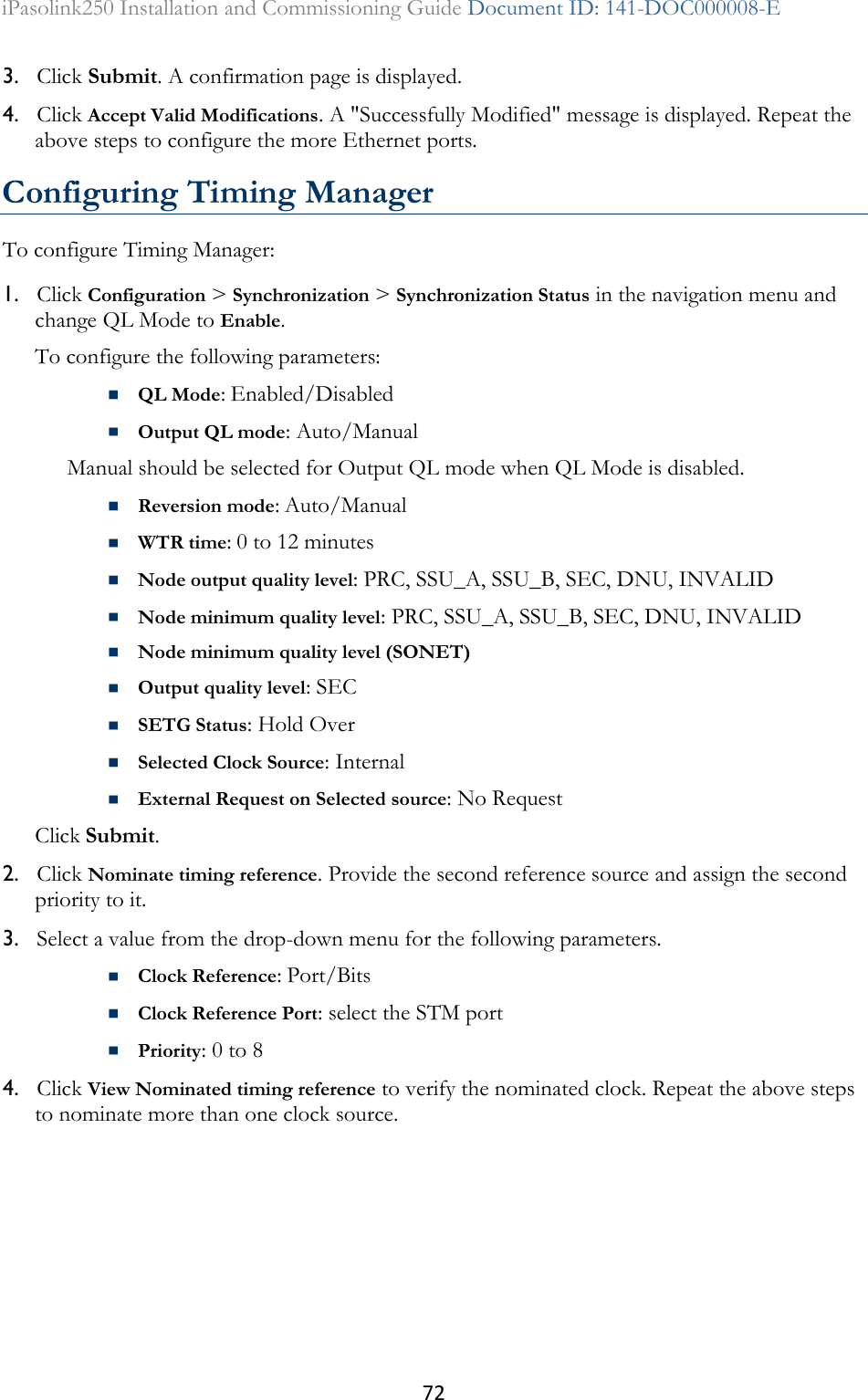 72 iPasolink250 Installation and Commissioning Guide Document ID: 141-DOC000008-E  3. Click Submit. A confirmation page is displayed. 4. Click Accept Valid Modifications. A &quot;Successfully Modified&quot; message is displayed. Repeat the above steps to configure the more Ethernet ports.  Configuring Timing Manager To configure Timing Manager: 1. Click Configuration &gt; Synchronization &gt; Synchronization Status in the navigation menu and change QL Mode to Enable.  To configure the following parameters:   QL Mode: Enabled/Disabled  Output QL mode: Auto/Manual Manual should be selected for Output QL mode when QL Mode is disabled.  Reversion mode: Auto/Manual  WTR time: 0 to 12 minutes  Node output quality level: PRC, SSU_A, SSU_B, SEC, DNU, INVALID  Node minimum quality level: PRC, SSU_A, SSU_B, SEC, DNU, INVALID  Node minimum quality level (SONET)   Output quality level: SEC  SETG Status: Hold Over  Selected Clock Source: Internal  External Request on Selected source: No Request  Click Submit. 2. Click Nominate timing reference. Provide the second reference source and assign the second priority to it. 3. Select a value from the drop-down menu for the following parameters.  Clock Reference: Port/Bits  Clock Reference Port: select the STM port  Priority: 0 to 8 4. Click View Nominated timing reference to verify the nominated clock. Repeat the above steps to nominate more than one clock source.   