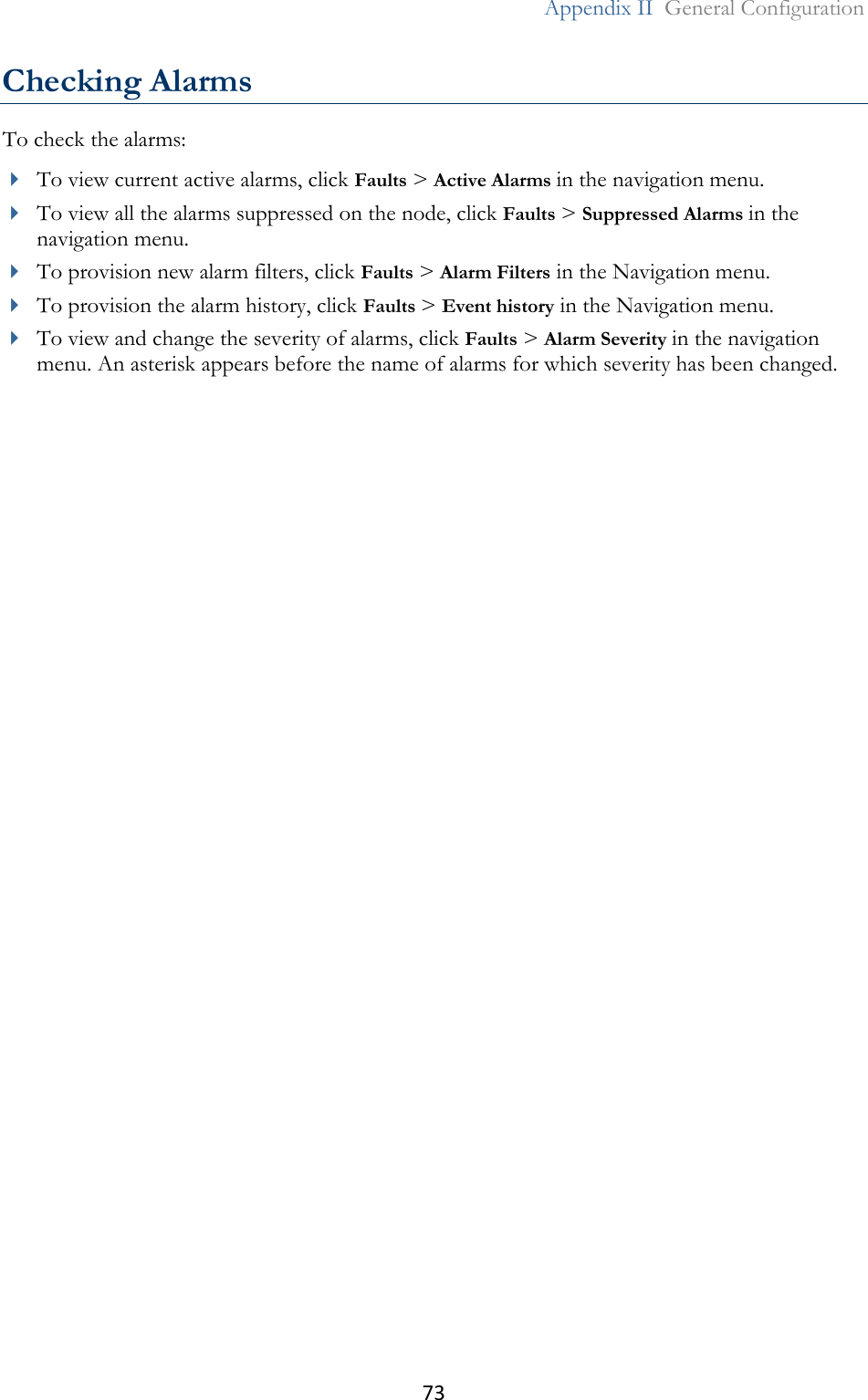 73  Appendix II  General Configuration  Checking Alarms To check the alarms:  To view current active alarms, click Faults &gt; Active Alarms in the navigation menu.  To view all the alarms suppressed on the node, click Faults &gt; Suppressed Alarms in the navigation menu.  To provision new alarm filters, click Faults &gt; Alarm Filters in the Navigation menu.   To provision the alarm history, click Faults &gt; Event history in the Navigation menu.   To view and change the severity of alarms, click Faults &gt; Alarm Severity in the navigation menu. An asterisk appears before the name of alarms for which severity has been changed.  