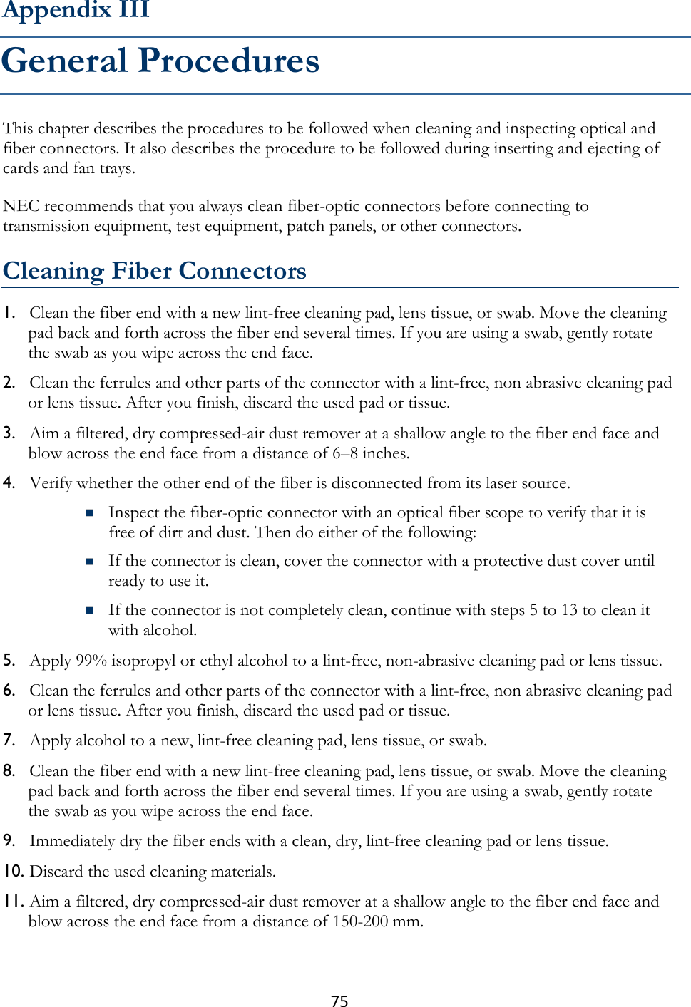 75  This chapter describes the procedures to be followed when cleaning and inspecting optical and fiber connectors. It also describes the procedure to be followed during inserting and ejecting of cards and fan trays. NEC recommends that you always clean fiber-optic connectors before connecting to transmission equipment, test equipment, patch panels, or other connectors.  Cleaning Fiber Connectors 1. Clean the fiber end with a new lint-free cleaning pad, lens tissue, or swab. Move the cleaning pad back and forth across the fiber end several times. If you are using a swab, gently rotate the swab as you wipe across the end face. 2. Clean the ferrules and other parts of the connector with a lint-free, non abrasive cleaning pad or lens tissue. After you finish, discard the used pad or tissue. 3. Aim a filtered, dry compressed-air dust remover at a shallow angle to the fiber end face and blow across the end face from a distance of 6–8 inches. 4. Verify whether the other end of the fiber is disconnected from its laser source.  Inspect the fiber-optic connector with an optical fiber scope to verify that it is free of dirt and dust. Then do either of the following:  If the connector is clean, cover the connector with a protective dust cover until ready to use it.  If the connector is not completely clean, continue with steps 5 to 13 to clean it with alcohol. 5. Apply 99% isopropyl or ethyl alcohol to a lint-free, non-abrasive cleaning pad or lens tissue. 6. Clean the ferrules and other parts of the connector with a lint-free, non abrasive cleaning pad or lens tissue. After you finish, discard the used pad or tissue. 7. Apply alcohol to a new, lint-free cleaning pad, lens tissue, or swab. 8. Clean the fiber end with a new lint-free cleaning pad, lens tissue, or swab. Move the cleaning pad back and forth across the fiber end several times. If you are using a swab, gently rotate the swab as you wipe across the end face. 9. Immediately dry the fiber ends with a clean, dry, lint-free cleaning pad or lens tissue. 10. Discard the used cleaning materials. 11. Aim a filtered, dry compressed-air dust remover at a shallow angle to the fiber end face and blow across the end face from a distance of 150-200 mm. Appendix III General Procedures 