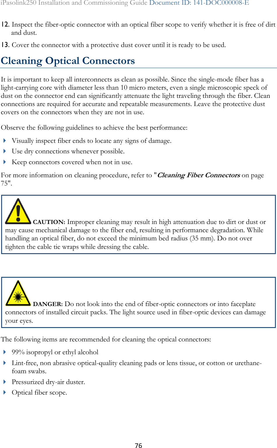 76 iPasolink250 Installation and Commissioning Guide Document ID: 141-DOC000008-E  12. Inspect the fiber-optic connector with an optical fiber scope to verify whether it is free of dirt and dust. 13. Cover the connector with a protective dust cover until it is ready to be used. Cleaning Optical Connectors It is important to keep all interconnects as clean as possible. Since the single-mode fiber has a light-carrying core with diameter less than 10 micro meters, even a single microscopic speck of dust on the connector end can significantly attenuate the light traveling through the fiber. Clean connections are required for accurate and repeatable measurements. Leave the protective dust covers on the connectors when they are not in use. Observe the following guidelines to achieve the best performance:  Visually inspect fiber ends to locate any signs of damage.  Use dry connections whenever possible.  Keep connectors covered when not in use. For more information on cleaning procedure, refer to &quot;Cleaning Fiber Connectors on page 75&quot;.  CAUTION: Improper cleaning may result in high attenuation due to dirt or dust or may cause mechanical damage to the fiber end, resulting in performance degradation. While handling an optical fiber, do not exceed the minimum bed radius (35 mm). Do not over tighten the cable tie wraps while dressing the cable.   DANGER: Do not look into the end of fiber-optic connectors or into faceplate connectors of installed circuit packs. The light source used in fiber-optic devices can damage your eyes. The following items are recommended for cleaning the optical connectors:  99% isopropyl or ethyl alcohol  Lint-free, non abrasive optical-quality cleaning pads or lens tissue, or cotton or urethane-foam swabs.  Pressurized dry-air duster.  Optical fiber scope.  