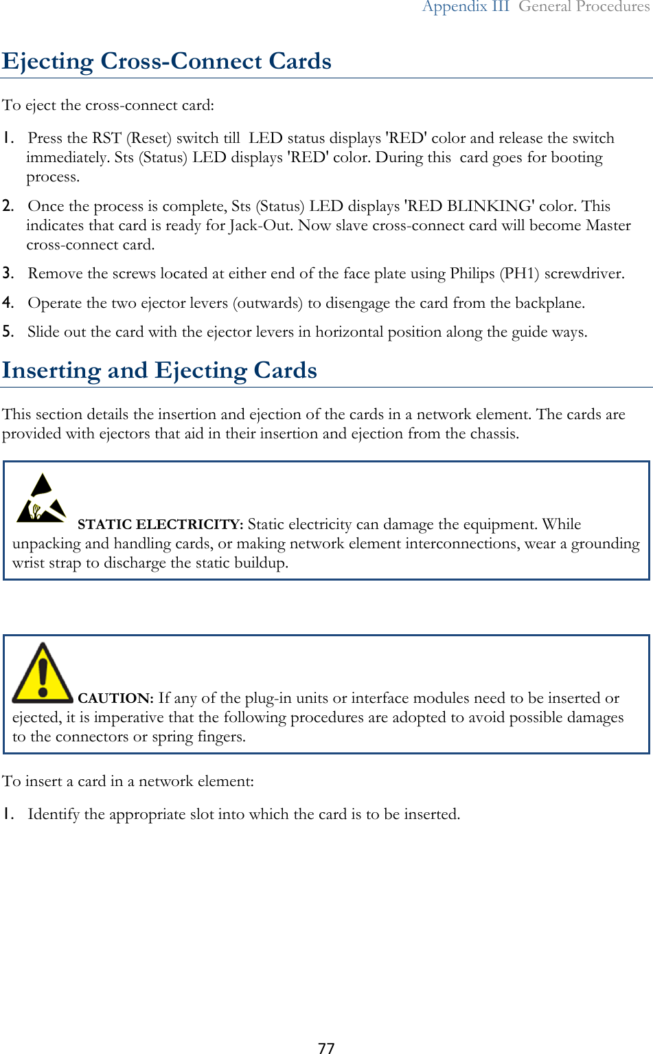 77  Appendix III  General Procedures  Ejecting Cross-Connect Cards To eject the cross-connect card: 1. Press the RST (Reset) switch till  LED status displays &apos;RED&apos; color and release the switch immediately. Sts (Status) LED displays &apos;RED&apos; color. During this  card goes for booting process. 2. Once the process is complete, Sts (Status) LED displays &apos;RED BLINKING&apos; color. This indicates that card is ready for Jack-Out. Now slave cross-connect card will become Master cross-connect card. 3. Remove the screws located at either end of the face plate using Philips (PH1) screwdriver. 4. Operate the two ejector levers (outwards) to disengage the card from the backplane. 5. Slide out the card with the ejector levers in horizontal position along the guide ways.  Inserting and Ejecting Cards This section details the insertion and ejection of the cards in a network element. The cards are provided with ejectors that aid in their insertion and ejection from the chassis.  STATIC ELECTRICITY: Static electricity can damage the equipment. While unpacking and handling cards, or making network element interconnections, wear a grounding wrist strap to discharge the static buildup.   CAUTION: If any of the plug-in units or interface modules need to be inserted or ejected, it is imperative that the following procedures are adopted to avoid possible damages to the connectors or spring fingers. To insert a card in a network element: 1. Identify the appropriate slot into which the card is to be inserted. 