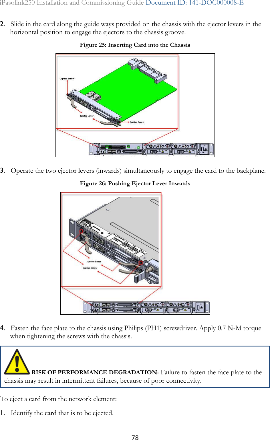 78 iPasolink250 Installation and Commissioning Guide Document ID: 141-DOC000008-E  2. Slide in the card along the guide ways provided on the chassis with the ejector levers in the horizontal position to engage the ejectors to the chassis groove. 3. Operate the two ejector levers (inwards) simultaneously to engage the card to the backplane. 4. Fasten the face plate to the chassis using Philips (PH1) screwdriver. Apply 0.7 N-M torque when tightening the screws with the chassis.  RISK OF PERFORMANCE DEGRADATION: Failure to fasten the face plate to the chassis may result in intermittent failures, because of poor connectivity. To eject a card from the network element: 1. Identify the card that is to be ejected. Figure 25: Inserting Card into the Chassis  Figure 26: Pushing Ejector Lever Inwards  