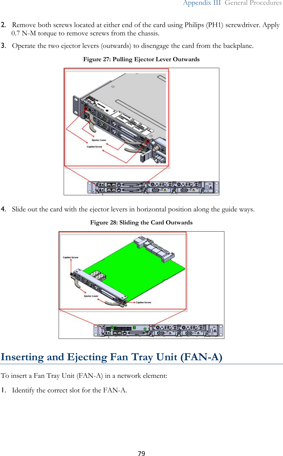 79  Appendix III  General Procedures  2. Remove both screws located at either end of the card using Philips (PH1) screwdriver. Apply 0.7 N-M torque to remove screws from the chassis. 3. Operate the two ejector levers (outwards) to disengage the card from the backplane. 4. Slide out the card with the ejector levers in horizontal position along the guide ways.  Inserting and Ejecting Fan Tray Unit (FAN-A) To insert a Fan Tray Unit (FAN-A) in a network element: 1. Identify the correct slot for the FAN-A. Figure 27: Pulling Ejector Lever Outwards  Figure 28: Sliding the Card Outwards  