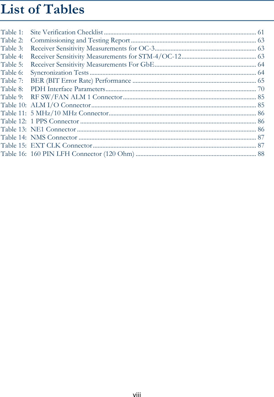 viii  List of Tables Table 1: Site Verification Checklist ................................................................................................ 61 Table 2: Commissioning and Testing Report ............................................................................... 63 Table 3: Receiver Sensitivity Measurements for OC-3 ................................................................ 63 Table 4: Receiver Sensitivity Measurements for STM-4/OC-12 ............................................... 63 Table 5: Receiver Sensitivity Measurements For GbE ................................................................ 64 Table 6: Syncronization Tests ......................................................................................................... 64 Table 7: BER (BIT Error Rate) Performance .............................................................................. 65 Table 8: PDH Interface Parameters ............................................................................................... 70 Table 9: RF SW/FAN ALM 1 Connector .................................................................................... 85 Table 10: ALM I/O Connector ........................................................................................................ 85 Table 11: 5 MHz/10 MHz Connector ............................................................................................. 86 Table 12: 1 PPS Connector ............................................................................................................... 86 Table 13: NE1 Connector ................................................................................................................. 86 Table 14: NMS Connector ................................................................................................................ 87 Table 15: EXT CLK Connector ....................................................................................................... 87 Table 16: 160 PIN LFH Connector (120 Ohm) ............................................................................ 88                             