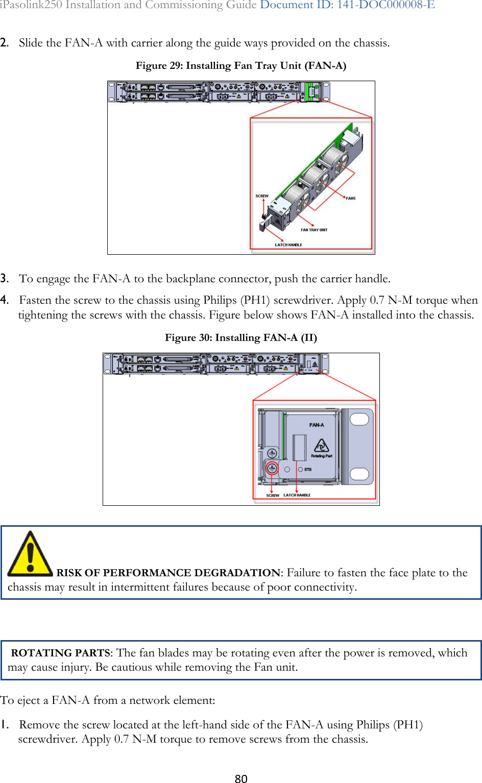 80 iPasolink250 Installation and Commissioning Guide Document ID: 141-DOC000008-E  2. Slide the FAN-A with carrier along the guide ways provided on the chassis. 3. To engage the FAN-A to the backplane connector, push the carrier handle. 4. Fasten the screw to the chassis using Philips (PH1) screwdriver. Apply 0.7 N-M torque when tightening the screws with the chassis. Figure below shows FAN-A installed into the chassis.  RISK OF PERFORMANCE DEGRADATION: Failure to fasten the face plate to the chassis may result in intermittent failures because of poor connectivity.   ROTATING PARTS: The fan blades may be rotating even after the power is removed, which may cause injury. Be cautious while removing the Fan unit. To eject a FAN-A from a network element: 1. Remove the screw located at the left-hand side of the FAN-A using Philips (PH1) screwdriver. Apply 0.7 N-M torque to remove screws from the chassis. Figure 29: Installing Fan Tray Unit (FAN-A)  Figure 30: Installing FAN-A (II)  