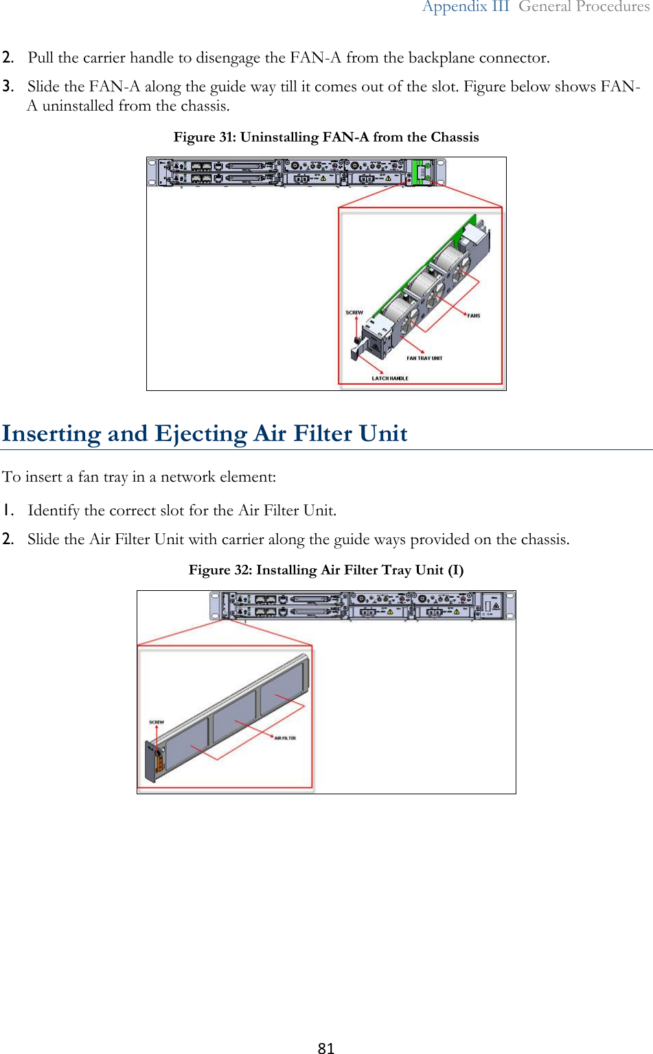 81  Appendix III  General Procedures  2. Pull the carrier handle to disengage the FAN-A from the backplane connector. 3. Slide the FAN-A along the guide way till it comes out of the slot. Figure below shows FAN-A uninstalled from the chassis.  Inserting and Ejecting Air Filter Unit To insert a fan tray in a network element: 1. Identify the correct slot for the Air Filter Unit. 2. Slide the Air Filter Unit with carrier along the guide ways provided on the chassis. Figure 31: Uninstalling FAN-A from the Chassis  Figure 32: Installing Air Filter Tray Unit (I)  