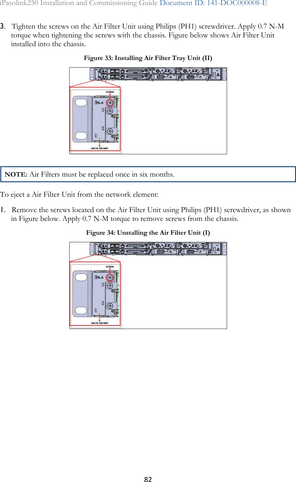 82 iPasolink250 Installation and Commissioning Guide Document ID: 141-DOC000008-E  3. Tighten the screws on the Air Filter Unit using Philips (PH1) screwdriver. Apply 0.7 N-M torque when tightening the screws with the chassis. Figure below shows Air Filter Unit installed into the chassis. NOTE: Air Filters must be replaced once in six months. To eject a Air Filter Unit from the network element: 1. Remove the screws located on the Air Filter Unit using Philips (PH1) screwdriver, as shown in Figure below. Apply 0.7 N-M torque to remove screws from the chassis.  Figure 33: Installing Air Filter Tray Unit (II)  Figure 34: Unstalling the Air Filter Unit (I)  