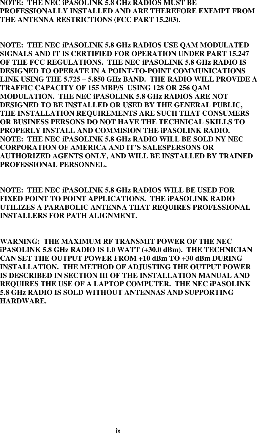 ix  NOTE:  THE NEC iPASOLINK 5.8 GHz RADIOS MUST BE PROFESSIONALLY INSTALLED AND ARE THEREFORE EXEMPT FROM THE ANTENNA RESTRICTIONS (FCC PART 15.203).   NOTE:  THE NEC iPASOLINK 5.8 GHz RADIOS USE QAM MODULATED SIGNALS AND IT IS CERTIFIED FOR OPERATION UNDER PART 15.247 OF THE FCC REGULATIONS.  THE NEC iPASOLINK 5.8 GHz RADIO IS DESIGNED TO OPERATE IN A POINT-TO-POINT COMMUNICATIONS LINK USING THE 5.725 – 5.850 GHz BAND.  THE RADIO WILL PROVIDE A TRAFFIC CAPACITY OF 155 MBP/S  USING 128 OR 256 QAM MODULATION.  THE NEC iPASOLINK 5.8 GHz RADIOS ARE NOT DESIGNED TO BE INSTALLED OR USED BY THE GENERAL PUBLIC, THE INSTALLATION REQUIREMENTS ARE SUCH THAT CONSUMERS OR BUSINESS PERSONS DO NOT HAVE THE TECHNICAL SKILLS TO PROPERLY INSTALL AND COMMISION THE iPASOLINK RADIO. NOTE:  THE NEC iPASOLINK 5.8 GHz RADIO WILL BE SOLD NY NEC CORPORATION OF AMERICA AND IT’S SALESPERSONS OR AUTHORIZED AGENTS ONLY, AND WILL BE INSTALLED BY TRAINED PROFESSIONAL PERSONNEL.   NOTE:  THE NEC iPASOLINK 5.8 GHz RADIOS WILL BE USED FOR FIXED POINT TO POINT APPLICATIONS.  THE iPASOLINK RADIO UTILIZES A PARABOLIC ANTENNA THAT REQUIRES PROFESSIONAL INSTALLERS FOR PATH ALIGNMENT.   WARNING:  THE MAXIMUM RF TRANSMIT POWER OF THE NEC iPASOLINK 5.8 GHz RADIO IS 1.0 WATT (+30.0 dBm).  THE TECHNICIAN CAN SET THE OUTPUT POWER FROM +10 dBm TO +30 dBm DURING INSTALLATION.  THE METHOD OF ADJUSTING THE OUTPUT POWER IS DESCRIBED IN SECTION III OF THE INSTALLATION MANUAL AND REQUIRES THE USE OF A LAPTOP COMPUTER.  THE NEC iPASOLINK 5.8 GHz RADIO IS SOLD WITHOUT ANTENNAS AND SUPPORTING HARDWARE.              