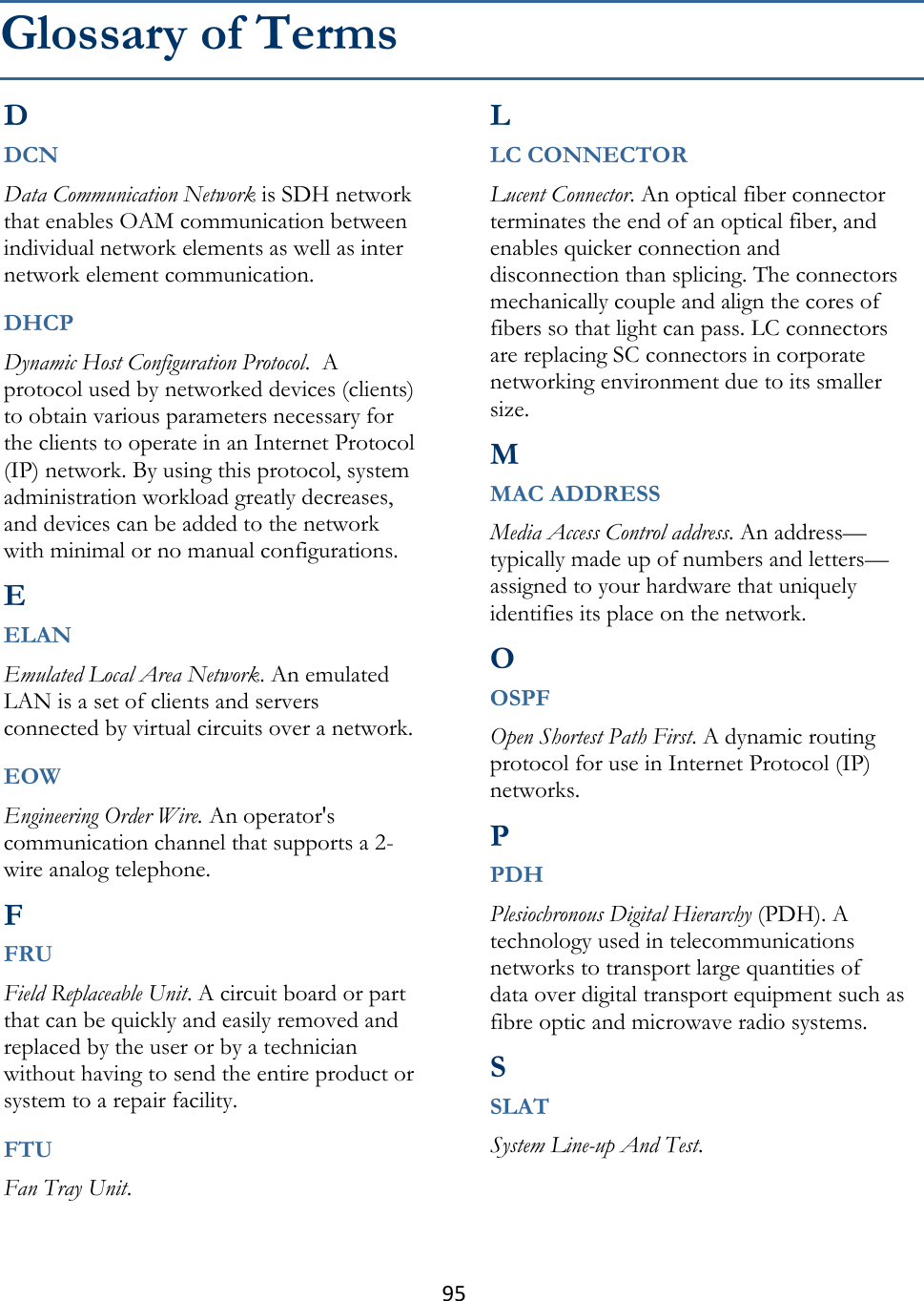 95  D DCN Data Communication Network is SDH network that enables OAM communication between individual network elements as well as inter network element communication.  DHCP Dynamic Host Configuration Protocol.  A protocol used by networked devices (clients) to obtain various parameters necessary for the clients to operate in an Internet Protocol (IP) network. By using this protocol, system administration workload greatly decreases, and devices can be added to the network with minimal or no manual configurations.  E ELAN Emulated Local Area Network. An emulated LAN is a set of clients and servers connected by virtual circuits over a network.  EOW Engineering Order Wire. An operator&apos;s communication channel that supports a 2-wire analog telephone.  F FRU Field Replaceable Unit. A circuit board or part that can be quickly and easily removed and replaced by the user or by a technician without having to send the entire product or system to a repair facility.  FTU Fan Tray Unit.  L LC CONNECTOR Lucent Connector. An optical fiber connector terminates the end of an optical fiber, and enables quicker connection and disconnection than splicing. The connectors mechanically couple and align the cores of fibers so that light can pass. LC connectors are replacing SC connectors in corporate networking environment due to its smaller size.  M MAC ADDRESS Media Access Control address. An address—typically made up of numbers and letters—assigned to your hardware that uniquely identifies its place on the network.  O OSPF Open Shortest Path First. A dynamic routing protocol for use in Internet Protocol (IP) networks.  P PDH Plesiochronous Digital Hierarchy (PDH). A technology used in telecommunications networks to transport large quantities of data over digital transport equipment such as fibre optic and microwave radio systems.   S SLAT System Line-up And Test.   Glossary of Terms 