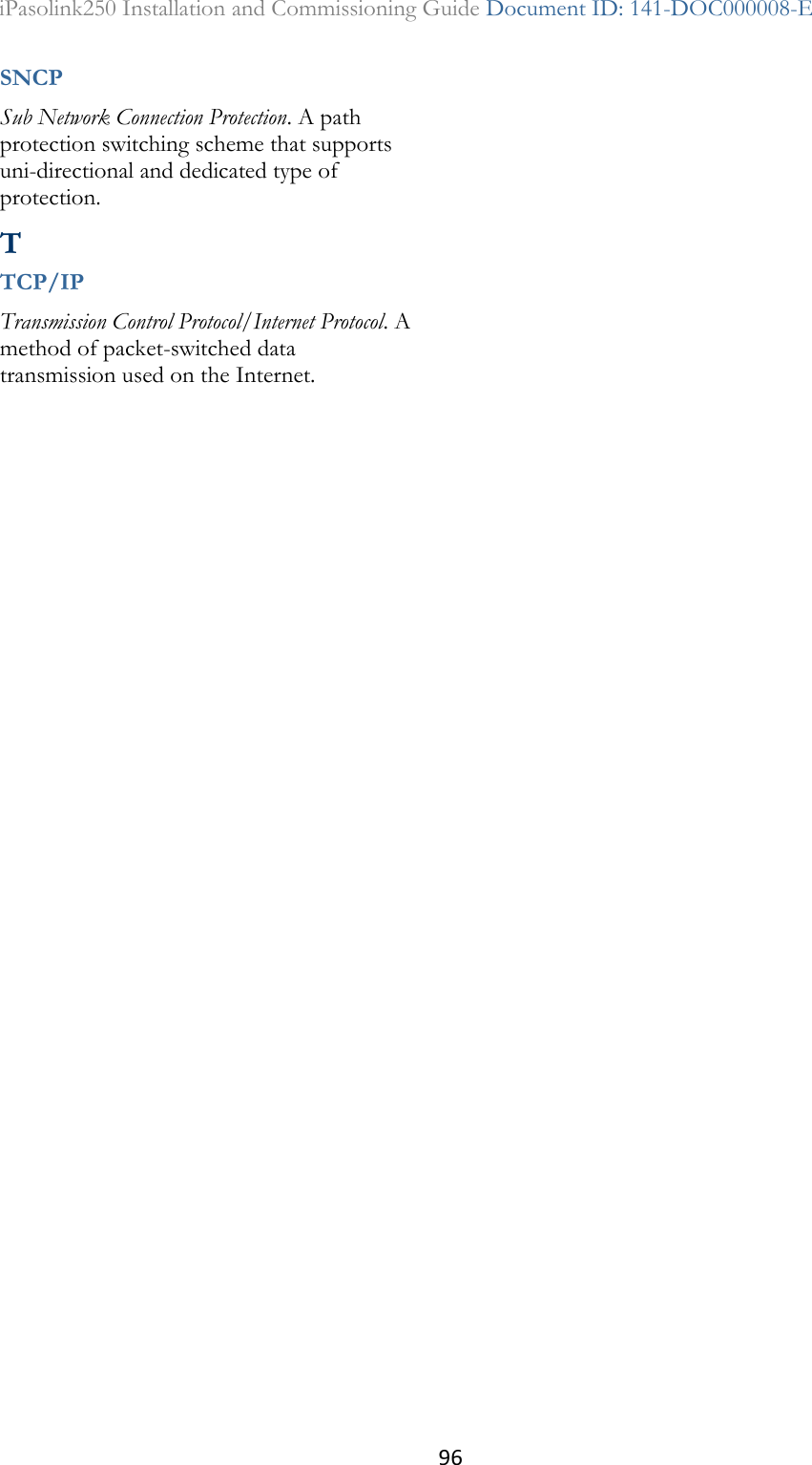 96 iPasolink250 Installation and Commissioning Guide Document ID: 141-DOC000008-E  SNCP Sub Network Connection Protection. A path protection switching scheme that supports uni-directional and dedicated type of protection.  T TCP/IP Transmission Control Protocol/Internet Protocol. A method of packet-switched data transmission used on the Internet.  