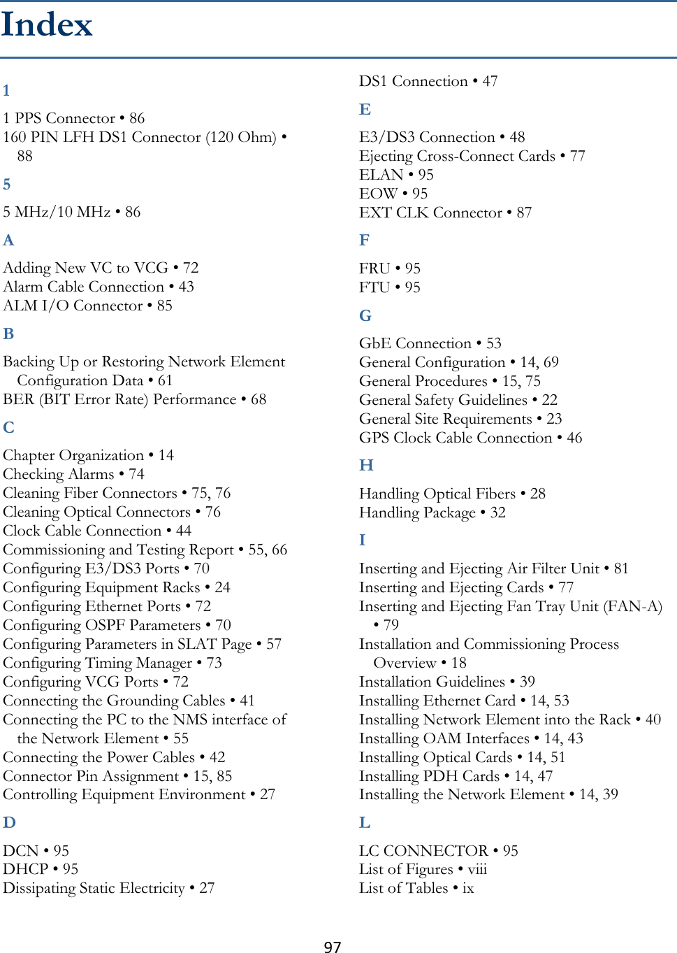 97  1 1 PPS Connector • 86 160 PIN LFH DS1 Connector (120 Ohm) • 88 5 5 MHz/10 MHz • 86 A Adding New VC to VCG • 72 Alarm Cable Connection • 43 ALM I/O Connector • 85 B Backing Up or Restoring Network Element Configuration Data • 61 BER (BIT Error Rate) Performance • 68 C Chapter Organization • 14 Checking Alarms • 74 Cleaning Fiber Connectors • 75, 76 Cleaning Optical Connectors • 76 Clock Cable Connection • 44 Commissioning and Testing Report • 55, 66 Configuring E3/DS3 Ports • 70 Configuring Equipment Racks • 24 Configuring Ethernet Ports • 72 Configuring OSPF Parameters • 70 Configuring Parameters in SLAT Page • 57 Configuring Timing Manager • 73 Configuring VCG Ports • 72 Connecting the Grounding Cables • 41 Connecting the PC to the NMS interface of the Network Element • 55 Connecting the Power Cables • 42 Connector Pin Assignment • 15, 85 Controlling Equipment Environment • 27 D DCN • 95 DHCP • 95 Dissipating Static Electricity • 27 DS1 Connection • 47 E E3/DS3 Connection • 48 Ejecting Cross-Connect Cards • 77 ELAN • 95 EOW • 95 EXT CLK Connector • 87 F FRU • 95 FTU • 95 G GbE Connection • 53 General Configuration • 14, 69 General Procedures • 15, 75 General Safety Guidelines • 22 General Site Requirements • 23 GPS Clock Cable Connection • 46 H Handling Optical Fibers • 28 Handling Package • 32 I Inserting and Ejecting Air Filter Unit • 81 Inserting and Ejecting Cards • 77 Inserting and Ejecting Fan Tray Unit (FAN-A) • 79 Installation and Commissioning Process Overview • 18 Installation Guidelines • 39 Installing Ethernet Card • 14, 53 Installing Network Element into the Rack • 40 Installing OAM Interfaces • 14, 43 Installing Optical Cards • 14, 51 Installing PDH Cards • 14, 47 Installing the Network Element • 14, 39 L LC CONNECTOR • 95 List of Figures • viii List of Tables • ix Index 