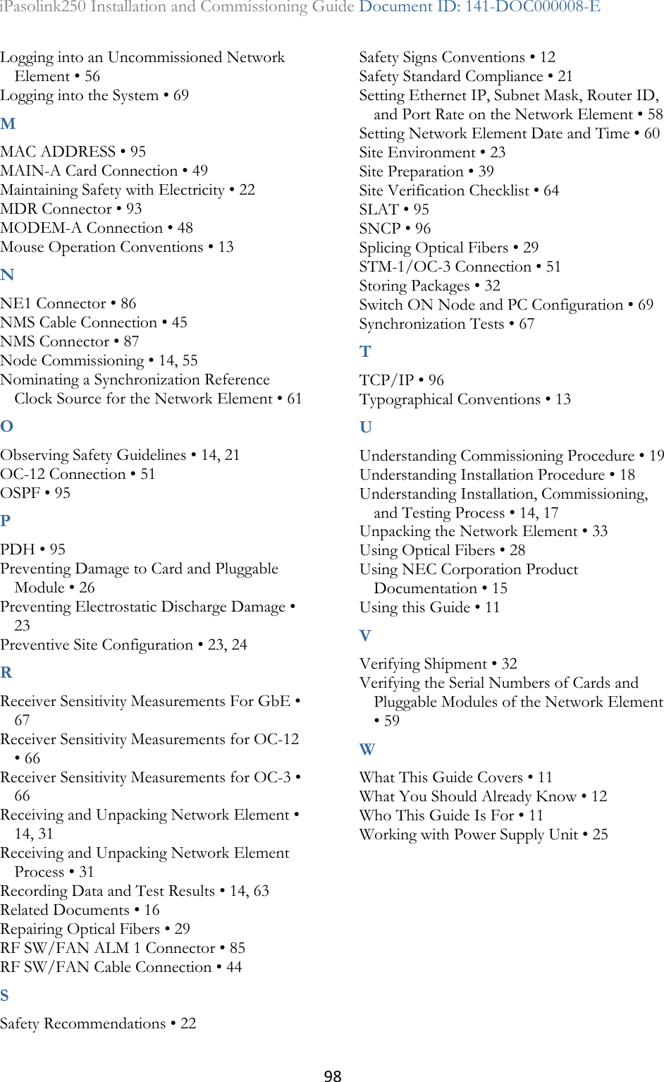 98 iPasolink250 Installation and Commissioning Guide Document ID: 141-DOC000008-E  Logging into an Uncommissioned Network Element • 56 Logging into the System • 69 M MAC ADDRESS • 95 MAIN-A Card Connection • 49 Maintaining Safety with Electricity • 22 MDR Connector • 93 MODEM-A Connection • 48 Mouse Operation Conventions • 13 N NE1 Connector • 86 NMS Cable Connection • 45 NMS Connector • 87 Node Commissioning • 14, 55 Nominating a Synchronization Reference Clock Source for the Network Element • 61 O Observing Safety Guidelines • 14, 21 OC-12 Connection • 51 OSPF • 95 P PDH • 95 Preventing Damage to Card and Pluggable Module • 26 Preventing Electrostatic Discharge Damage • 23 Preventive Site Configuration • 23, 24 R Receiver Sensitivity Measurements For GbE • 67 Receiver Sensitivity Measurements for OC-12 • 66 Receiver Sensitivity Measurements for OC-3 • 66 Receiving and Unpacking Network Element • 14, 31 Receiving and Unpacking Network Element Process • 31 Recording Data and Test Results • 14, 63 Related Documents • 16 Repairing Optical Fibers • 29 RF SW/FAN ALM 1 Connector • 85 RF SW/FAN Cable Connection • 44 S Safety Recommendations • 22 Safety Signs Conventions • 12 Safety Standard Compliance • 21 Setting Ethernet IP, Subnet Mask, Router ID, and Port Rate on the Network Element • 58 Setting Network Element Date and Time • 60 Site Environment • 23 Site Preparation • 39 Site Verification Checklist • 64 SLAT • 95 SNCP • 96 Splicing Optical Fibers • 29 STM-1/OC-3 Connection • 51 Storing Packages • 32 Switch ON Node and PC Configuration • 69 Synchronization Tests • 67 T TCP/IP • 96 Typographical Conventions • 13 U Understanding Commissioning Procedure • 19 Understanding Installation Procedure • 18 Understanding Installation, Commissioning, and Testing Process • 14, 17 Unpacking the Network Element • 33 Using Optical Fibers • 28 Using NEC Corporation Product Documentation • 15 Using this Guide • 11 V Verifying Shipment • 32 Verifying the Serial Numbers of Cards and Pluggable Modules of the Network Element • 59 W What This Guide Covers • 11 What You Should Already Know • 12 Who This Guide Is For • 11 Working with Power Supply Unit • 25  