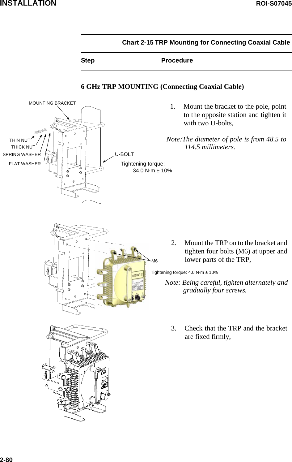 INSTALLATION ROI-S070452-80Chart 2-15 TRP Mounting for Connecting Coaxial Cable Step Procedure6 GHz TRP MOUNTING (Connecting Coaxial Cable)1. Mount the bracket to the pole, pointto the opposite station and tighten itwith two U-bolts,Note:The diameter of pole is from 48.5 to114.5 millimeters.THIN NUTTHICK NUTSPRING WASHERFLAT WASHERU-BOLTMOUNTING BRACKET2. Mount the TRP on to the bracket andtighten four bolts (M6) at upper andlower parts of the TRP,M63. Check that the TRP and the bracketare fixed firmly,Tightening torque: 4.0 N·m ± 10%Tightening torque:         34.0 N·m ± 10%Note: Being careful, tighten alternately andgradually four screws.