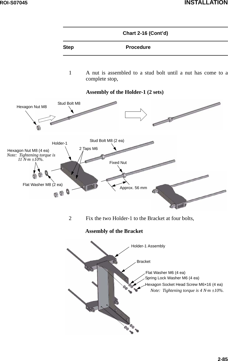 ROI-S07045 INSTALLATION2-85Chart 2-16 (Cont’d) Step Procedure1 A nut is assembled to a stud bolt until a nut has come to acomplete stop,2 Fix the two Holder-1 to the Bracket at four bolts,Stud Bolt M8Hexagon Nut M8Hexagon Nut M8 (4 ea)Stud Bolt M8 (2 ea)Fixed NutApprox. 56 mmHolder-1Flat Washer M8 (2 ea)Note:  Tightening torque is11 N·m ±10%.Assembly of the Holder-1 (2 sets)2 Taps M6Assembly of the BracketHolder-1 AssemblyBracketFlat Washer M6 (4 ea)Spring Lock Washer M6 (4 ea)Hexagon Socket Head Screw M6×16 (4 ea)Note:  Tightening torque is 4 N·m ±10%.