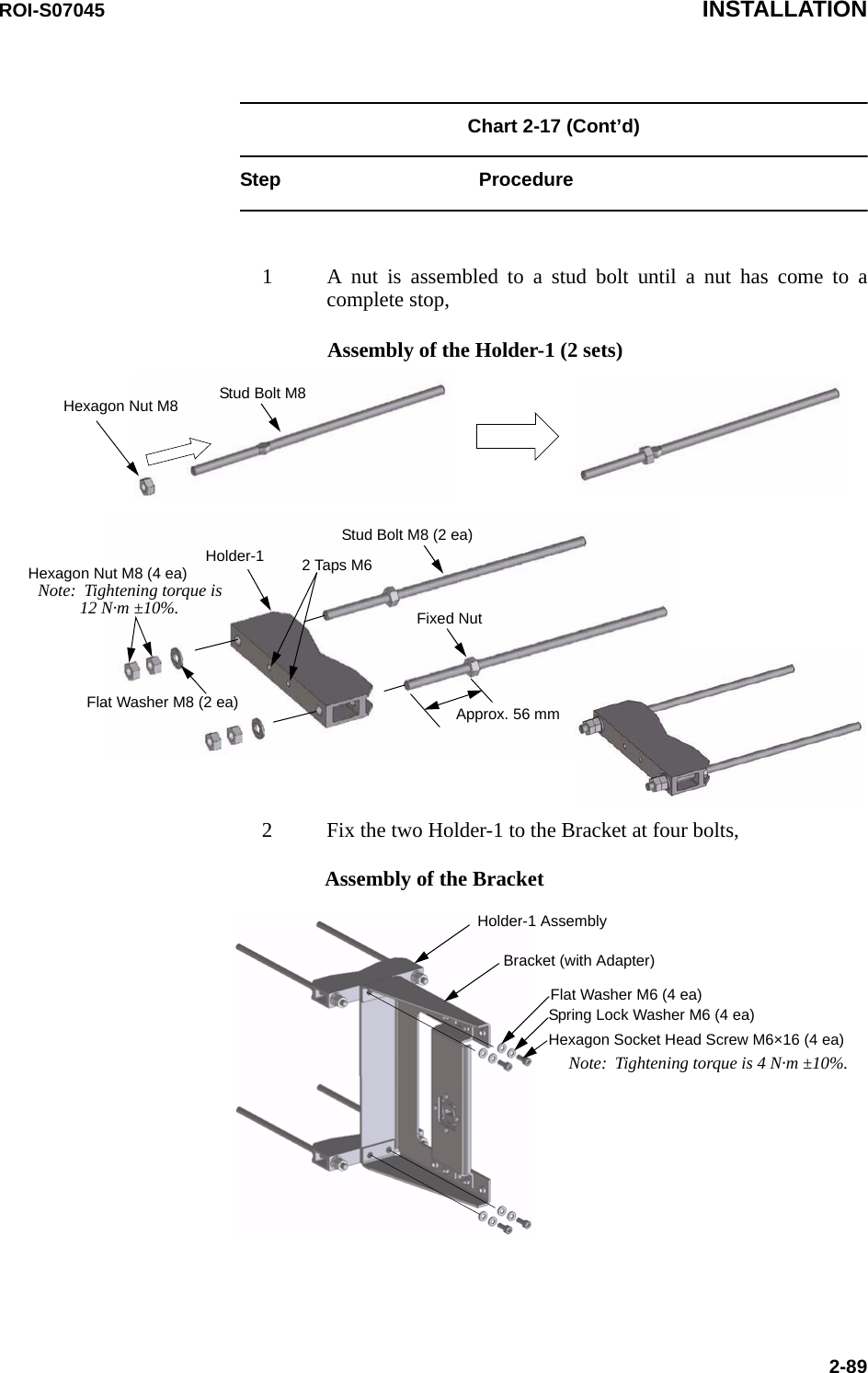 ROI-S07045 INSTALLATION2-89Chart 2-17 (Cont’d) Step Procedure1 A nut is assembled to a stud bolt until a nut has come to acomplete stop,2 Fix the two Holder-1 to the Bracket at four bolts,Stud Bolt M8Hexagon Nut M8Hexagon Nut M8 (4 ea)Stud Bolt M8 (2 ea)Fixed NutApprox. 56 mmHolder-1Flat Washer M8 (2 ea)Note:  Tightening torque is12 N·m ±10%.Assembly of the Holder-1 (2 sets)2 Taps M6Assembly of the BracketHolder-1 AssemblyBracket (with Adapter)Flat Washer M6 (4 ea)Spring Lock Washer M6 (4 ea)Hexagon Socket Head Screw M6×16 (4 ea)Note:  Tightening torque is 4 N·m ±10%.