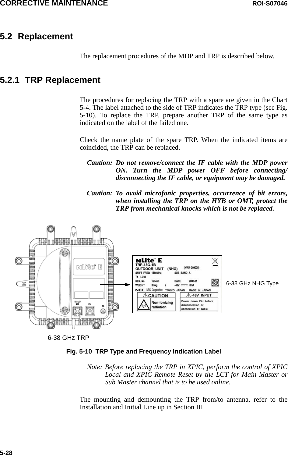 CORRECTIVE MAINTENANCE ROI-S070465-285.2 ReplacementThe replacement procedures of the MDP and TRP is described below.5.2.1 TRP ReplacementThe procedures for replacing the TRP with a spare are given in the Chart5-4. The label attached to the side of TRP indicates the TRP type (see Fig.5-10). To replace the TRP, prepare another TRP of the same type asindicated on the label of the failed one.Check the name plate of the spare TRP. When the indicated items arecoincided, the TRP can be replaced.Caution: Do not remove/connect the IF cable with the MDP powerON. Turn the MDP power OFF before connecting/disconnecting the IF cable, or equipment may be damaged.Caution: To avoid microfonic properties, occurrence of bit errors,when installing the TRP on the HYB or OMT, protect theTRP from mechanical knocks which is not be replaced.Fig. 5-10  TRP Type and Frequency Indication LabelNote: Before replacing the TRP in XPIC, perform the control of XPICLocal and XPIC Remote Reset by the LCT for Main Master orSub Master channel that is to be used online.The mounting and demounting the TRP from/to antenna, refer to theInstallation and Initial Line up in Section III.6-38 GHz TRP6-38 GHz NHG Type