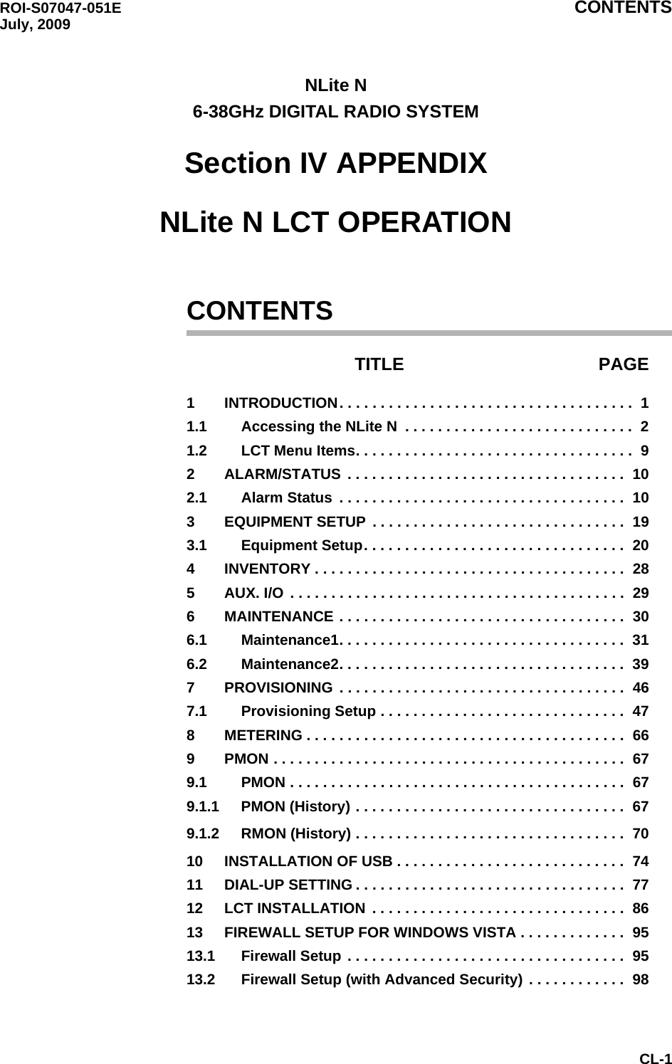 ROI-S07047-051E CONTENTSJuly, 2009CL-1NLite N6-38GHz DIGITAL RADIO SYSTEMSection IV APPENDIXNLite N LCT OPERATIONCONTENTSTITLE PAGE1 INTRODUCTION. . . . . . . . . . . . . . . . . . . . . . . . . . . . . . . . . . . .  11.1 Accessing the NLite N  . . . . . . . . . . . . . . . . . . . . . . . . . . . .  21.2 LCT Menu Items. . . . . . . . . . . . . . . . . . . . . . . . . . . . . . . . . .  92 ALARM/STATUS  . . . . . . . . . . . . . . . . . . . . . . . . . . . . . . . . . .  102.1 Alarm Status  . . . . . . . . . . . . . . . . . . . . . . . . . . . . . . . . . . .  103 EQUIPMENT SETUP . . . . . . . . . . . . . . . . . . . . . . . . . . . . . . .  193.1 Equipment Setup. . . . . . . . . . . . . . . . . . . . . . . . . . . . . . . .  204 INVENTORY . . . . . . . . . . . . . . . . . . . . . . . . . . . . . . . . . . . . . .  285 AUX. I/O  . . . . . . . . . . . . . . . . . . . . . . . . . . . . . . . . . . . . . . . . .  296 MAINTENANCE . . . . . . . . . . . . . . . . . . . . . . . . . . . . . . . . . . .  306.1 Maintenance1. . . . . . . . . . . . . . . . . . . . . . . . . . . . . . . . . . .  316.2 Maintenance2. . . . . . . . . . . . . . . . . . . . . . . . . . . . . . . . . . .  397 PROVISIONING  . . . . . . . . . . . . . . . . . . . . . . . . . . . . . . . . . . .  467.1 Provisioning Setup . . . . . . . . . . . . . . . . . . . . . . . . . . . . . .  478 METERING . . . . . . . . . . . . . . . . . . . . . . . . . . . . . . . . . . . . . . .  669 PMON . . . . . . . . . . . . . . . . . . . . . . . . . . . . . . . . . . . . . . . . . . .  679.1 PMON . . . . . . . . . . . . . . . . . . . . . . . . . . . . . . . . . . . . . . . . .  679.1.1 PMON (History) . . . . . . . . . . . . . . . . . . . . . . . . . . . . . . . . .  679.1.2 RMON (History) . . . . . . . . . . . . . . . . . . . . . . . . . . . . . . . . .  7010 INSTALLATION OF USB . . . . . . . . . . . . . . . . . . . . . . . . . . . .  7411 DIAL-UP SETTING . . . . . . . . . . . . . . . . . . . . . . . . . . . . . . . . .  7712 LCT INSTALLATION . . . . . . . . . . . . . . . . . . . . . . . . . . . . . . .  8613 FIREWALL SETUP FOR WINDOWS VISTA . . . . . . . . . . . . .  9513.1 Firewall Setup . . . . . . . . . . . . . . . . . . . . . . . . . . . . . . . . . .  9513.2 Firewall Setup (with Advanced Security) . . . . . . . . . . . .  98