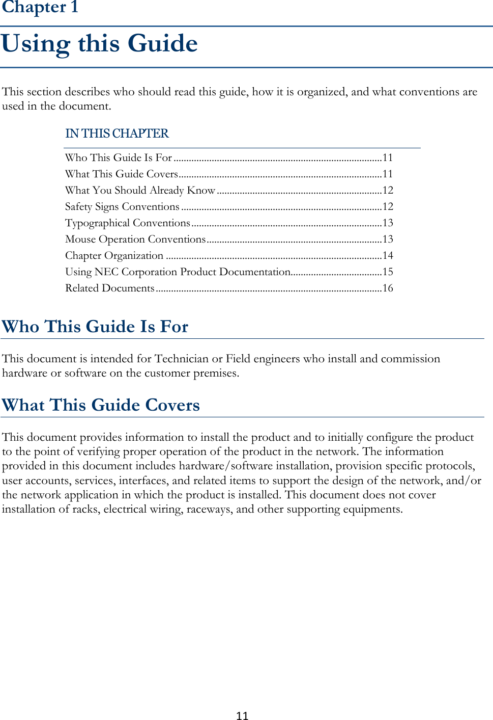 11  This section describes who should read this guide, how it is organized, and what conventions are used in the document.   Who This Guide Is For This document is intended for Technician or Field engineers who install and commission hardware or software on the customer premises.  What This Guide Covers This document provides information to install the product and to initially configure the product to the point of verifying proper operation of the product in the network. The information provided in this document includes hardware/software installation, provision specific protocols, user accounts, services, interfaces, and related items to support the design of the network, and/or the network application in which the product is installed. This document does not cover installation of racks, electrical wiring, raceways, and other supporting equipments.  Chapter 1 Using this Guide IN THIS CHAPTER Who This Guide Is For .................................................................................. 11 What This Guide Covers ................................................................................ 11 What You Should Already Know ................................................................. 12 Safety Signs Conventions ............................................................................... 12 Typographical Conventions ........................................................................... 13 Mouse Operation Conventions ..................................................................... 13 Chapter Organization ..................................................................................... 14 Using NEC Corporation Product Documentation.................................... 15 Related Documents ......................................................................................... 16 