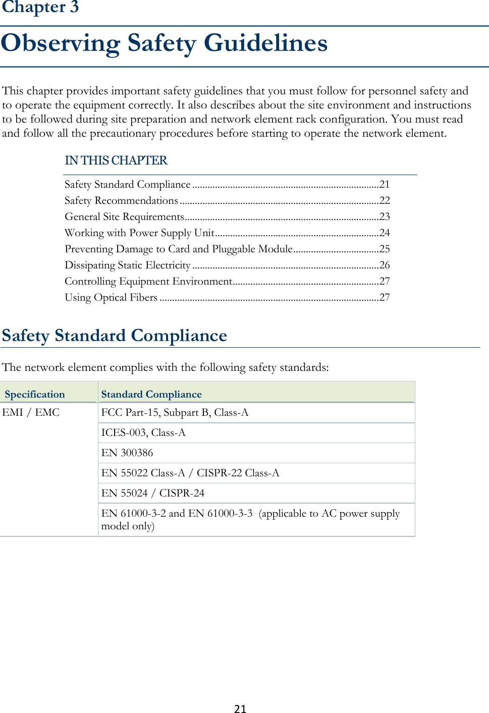 21  This chapter provides important safety guidelines that you must follow for personnel safety and to operate the equipment correctly. It also describes about the site environment and instructions to be followed during site preparation and network element rack configuration. You must read and follow all the precautionary procedures before starting to operate the network element.   Safety Standard Compliance The network element complies with the following safety standards:  Specification Standard Compliance EMI / EMC  FCC Part-15, Subpart B, Class-A ICES-003, Class-A EN 300386 EN 55022 Class-A / CISPR-22 Class-A EN 55024 / CISPR-24 EN 61000-3-2 and EN 61000-3-3  (applicable to AC power supply model only) Chapter 3 Observing Safety Guidelines IN THIS CHAPTER Safety Standard Compliance .......................................................................... 21 Safety Recommendations ............................................................................... 22 General Site Requirements ............................................................................. 23 Working with Power Supply Unit ................................................................. 24 Preventing Damage to Card and Pluggable Module .................................. 25 Dissipating Static Electricity .......................................................................... 26 Controlling Equipment Environment .......................................................... 27 Using Optical Fibers ....................................................................................... 27 