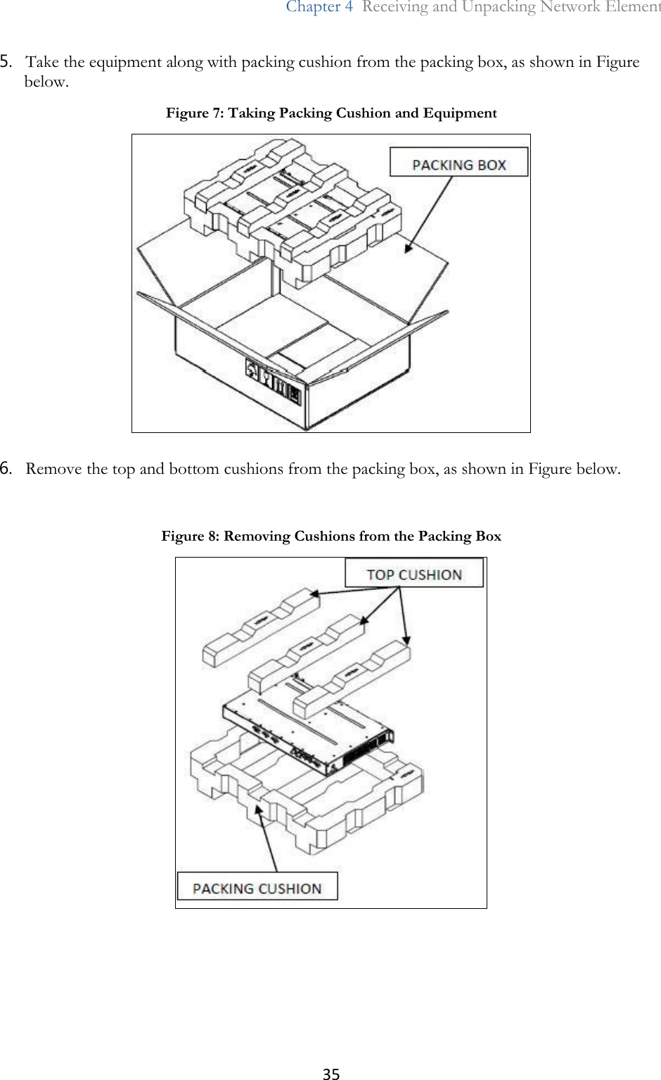 35  Chapter 4  Receiving and Unpacking Network Element  5. Take the equipment along with packing cushion from the packing box, as shown in Figure below. 6. Remove the top and bottom cushions from the packing box, as shown in Figure below. Figure 7: Taking Packing Cushion and Equipment   Figure 8: Removing Cushions from the Packing Box  