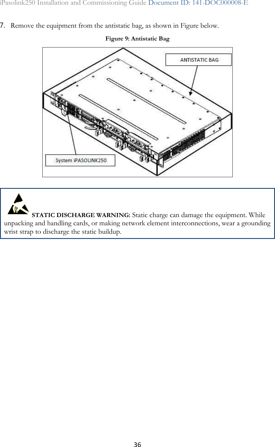 36 iPasolink250 Installation and Commissioning Guide Document ID: 141-DOC000008-E  7. Remove the equipment from the antistatic bag, as shown in Figure below.  STATIC DISCHARGE WARNING: Static charge can damage the equipment. While unpacking and handling cards, or making network element interconnections, wear a grounding wrist strap to discharge the static buildup.  Figure 9: Antistatic Bag  