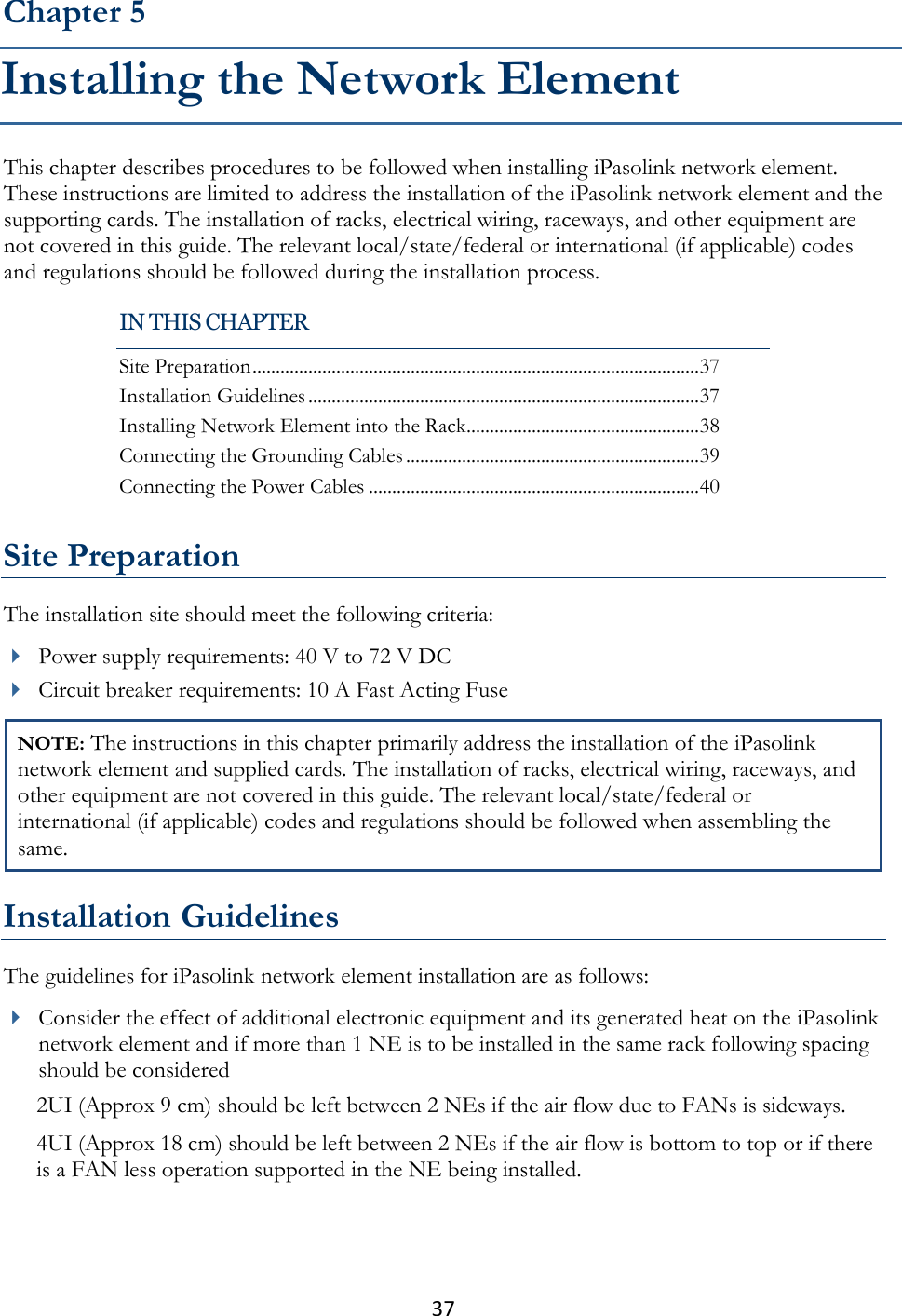 37  This chapter describes procedures to be followed when installing iPasolink network element. These instructions are limited to address the installation of the iPasolink network element and the supporting cards. The installation of racks, electrical wiring, raceways, and other equipment are not covered in this guide. The relevant local/state/federal or international (if applicable) codes and regulations should be followed during the installation process.   Site Preparation The installation site should meet the following criteria:  Power supply requirements: 40 V to 72 V DC  Circuit breaker requirements: 10 A Fast Acting Fuse NOTE: The instructions in this chapter primarily address the installation of the iPasolink network element and supplied cards. The installation of racks, electrical wiring, raceways, and other equipment are not covered in this guide. The relevant local/state/federal or international (if applicable) codes and regulations should be followed when assembling the same.  Installation Guidelines The guidelines for iPasolink network element installation are as follows:  Consider the effect of additional electronic equipment and its generated heat on the iPasolink network element and if more than 1 NE is to be installed in the same rack following spacing should be considered 2UI (Approx 9 cm) should be left between 2 NEs if the air flow due to FANs is sideways.  4UI (Approx 18 cm) should be left between 2 NEs if the air flow is bottom to top or if there is a FAN less operation supported in the NE being installed.  Chapter 5 Installing the Network Element IN THIS CHAPTER Site Preparation ................................................................................................ 37 Installation Guidelines .................................................................................... 37 Installing Network Element into the Rack .................................................. 38 Connecting the Grounding Cables ............................................................... 39 Connecting the Power Cables ....................................................................... 40 