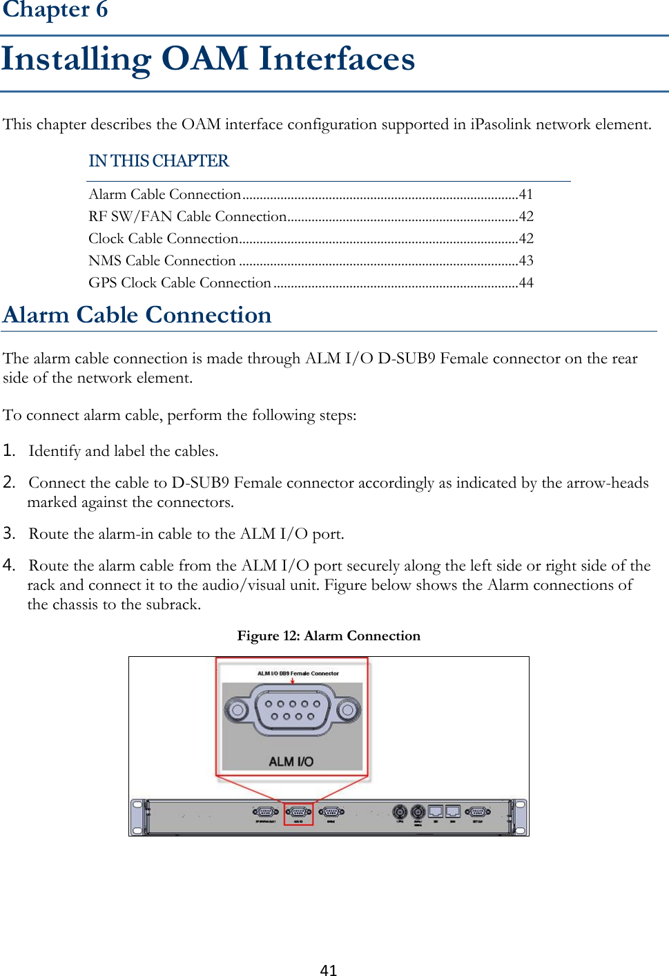 41  This chapter describes the OAM interface configuration supported in iPasolink network element. Alarm Cable Connection The alarm cable connection is made through ALM I/O D-SUB9 Female connector on the rear side of the network element. To connect alarm cable, perform the following steps: 1. Identify and label the cables. 2. Connect the cable to D-SUB9 Female connector accordingly as indicated by the arrow-heads marked against the connectors. 3. Route the alarm-in cable to the ALM I/O port. 4. Route the alarm cable from the ALM I/O port securely along the left side or right side of the rack and connect it to the audio/visual unit. Figure below shows the Alarm connections of the chassis to the subrack.  Chapter 6 Installing OAM Interfaces IN THIS CHAPTER Alarm Cable Connection ................................................................................ 41 RF SW/FAN Cable Connection ................................................................... 42 Clock Cable Connection ................................................................................. 42 NMS Cable Connection ................................................................................. 43 GPS Clock Cable Connection ....................................................................... 44 Figure 12: Alarm Connection  