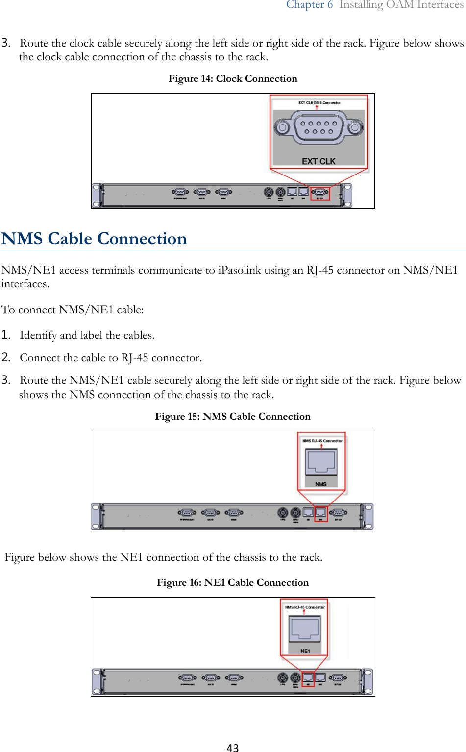 43  Chapter 6  Installing OAM Interfaces  3. Route the clock cable securely along the left side or right side of the rack. Figure below shows the clock cable connection of the chassis to the rack.  NMS Cable Connection NMS/NE1 access terminals communicate to iPasolink using an RJ-45 connector on NMS/NE1 interfaces. To connect NMS/NE1 cable: 1. Identify and label the cables. 2. Connect the cable to RJ-45 connector. 3. Route the NMS/NE1 cable securely along the left side or right side of the rack. Figure below shows the NMS connection of the chassis to the rack.  Figure below shows the NE1 connection of the chassis to the rack.  Figure 14: Clock Connection  Figure 15: NMS Cable Connection  Figure 16: NE1 Cable Connection  