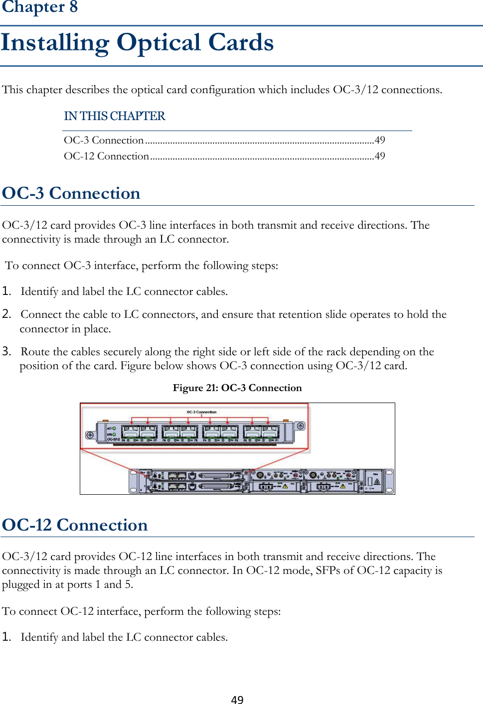 49  This chapter describes the optical card configuration which includes OC-3/12 connections.   OC-3 Connection OC-3/12 card provides OC-3 line interfaces in both transmit and receive directions. The connectivity is made through an LC connector.  To connect OC-3 interface, perform the following steps: 1. Identify and label the LC connector cables. 2. Connect the cable to LC connectors, and ensure that retention slide operates to hold the connector in place. 3. Route the cables securely along the right side or left side of the rack depending on the position of the card. Figure below shows OC-3 connection using OC-3/12 card.  OC-12 Connection OC-3/12 card provides OC-12 line interfaces in both transmit and receive directions. The connectivity is made through an LC connector. In OC-12 mode, SFPs of OC-12 capacity is plugged in at ports 1 and 5. To connect OC-12 interface, perform the following steps: 1. Identify and label the LC connector cables. Chapter 8 Installing Optical Cards IN THIS CHAPTER OC-3 Connection ............................................................................................ 49 OC-12 Connection .......................................................................................... 49 Figure 21: OC-3 Connection  