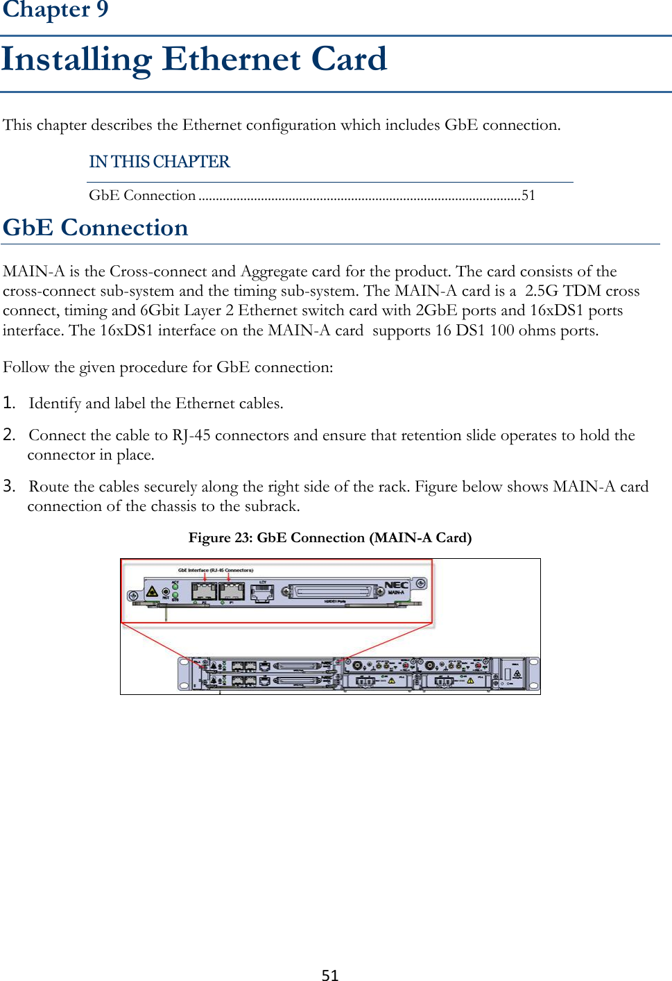 51  This chapter describes the Ethernet configuration which includes GbE connection. GbE Connection MAIN-A is the Cross-connect and Aggregate card for the product. The card consists of the cross-connect sub-system and the timing sub-system. The MAIN-A card is a  2.5G TDM cross connect, timing and 6Gbit Layer 2 Ethernet switch card with 2GbE ports and 16xDS1 ports interface. The 16xDS1 interface on the MAIN-A card  supports 16 DS1 100 ohms ports. Follow the given procedure for GbE connection: 1. Identify and label the Ethernet cables. 2. Connect the cable to RJ-45 connectors and ensure that retention slide operates to hold the connector in place. 3. Route the cables securely along the right side of the rack. Figure below shows MAIN-A card connection of the chassis to the subrack.  Chapter 9 Installing Ethernet Card IN THIS CHAPTER GbE Connection ............................................................................................. 51 Figure 23: GbE Connection (MAIN-A Card)  
