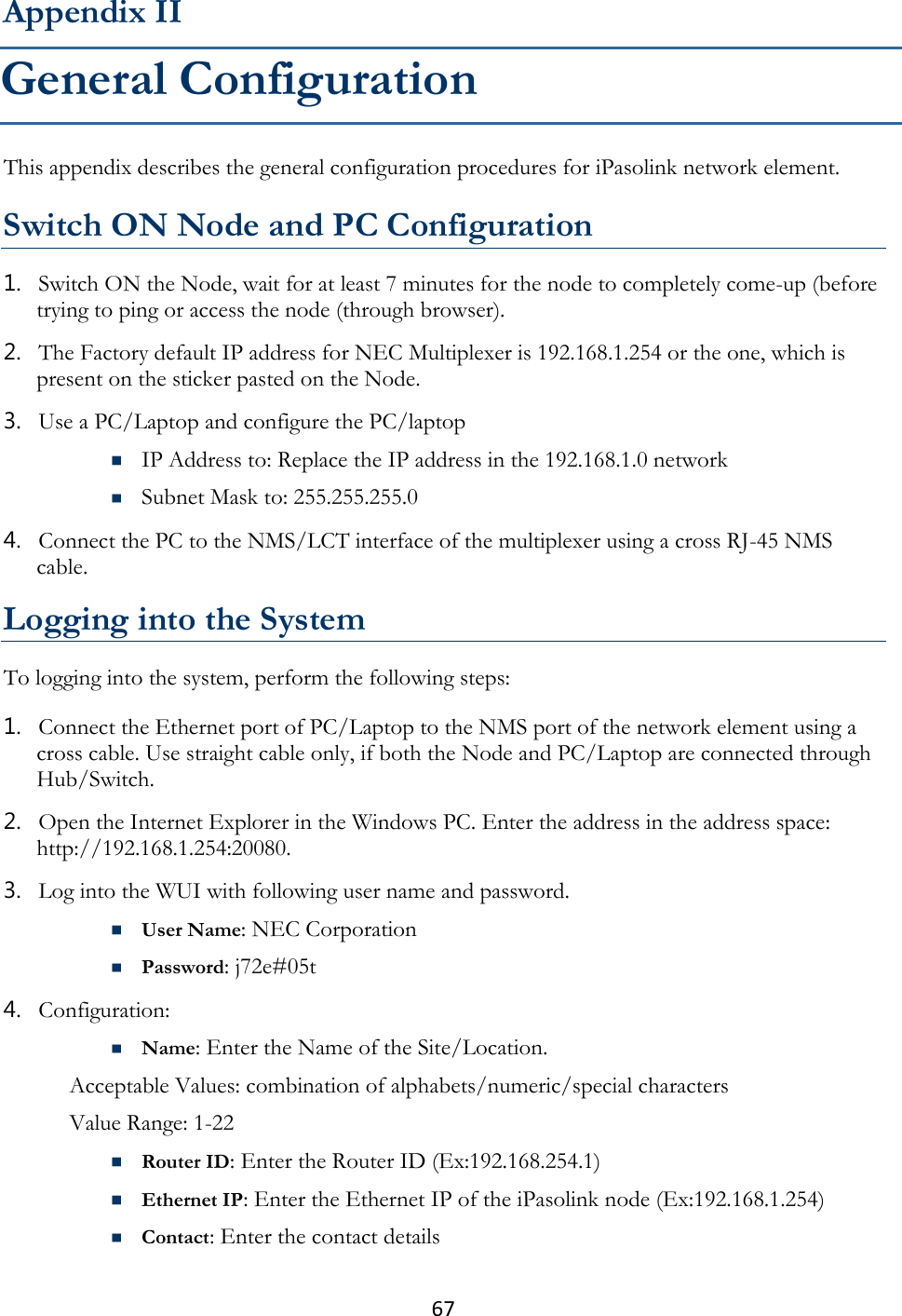 67  This appendix describes the general configuration procedures for iPasolink network element.  Switch ON Node and PC Configuration 1. Switch ON the Node, wait for at least 7 minutes for the node to completely come-up (before trying to ping or access the node (through browser). 2. The Factory default IP address for NEC Multiplexer is 192.168.1.254 or the one, which is present on the sticker pasted on the Node. 3. Use a PC/Laptop and configure the PC/laptop  IP Address to: Replace the IP address in the 192.168.1.0 network  Subnet Mask to: 255.255.255.0 4. Connect the PC to the NMS/LCT interface of the multiplexer using a cross RJ-45 NMS cable.  Logging into the System To logging into the system, perform the following steps: 1. Connect the Ethernet port of PC/Laptop to the NMS port of the network element using a cross cable. Use straight cable only, if both the Node and PC/Laptop are connected through Hub/Switch. 2. Open the Internet Explorer in the Windows PC. Enter the address in the address space: http://192.168.1.254:20080. 3. Log into the WUI with following user name and password.  User Name: NEC Corporation  Password: j72e#05t 4. Configuration:  Name: Enter the Name of the Site/Location. Acceptable Values: combination of alphabets/numeric/special characters  Value Range: 1-22  Router ID: Enter the Router ID (Ex:192.168.254.1)  Ethernet IP: Enter the Ethernet IP of the iPasolink node (Ex:192.168.1.254)  Contact: Enter the contact details Appendix II General Configuration 