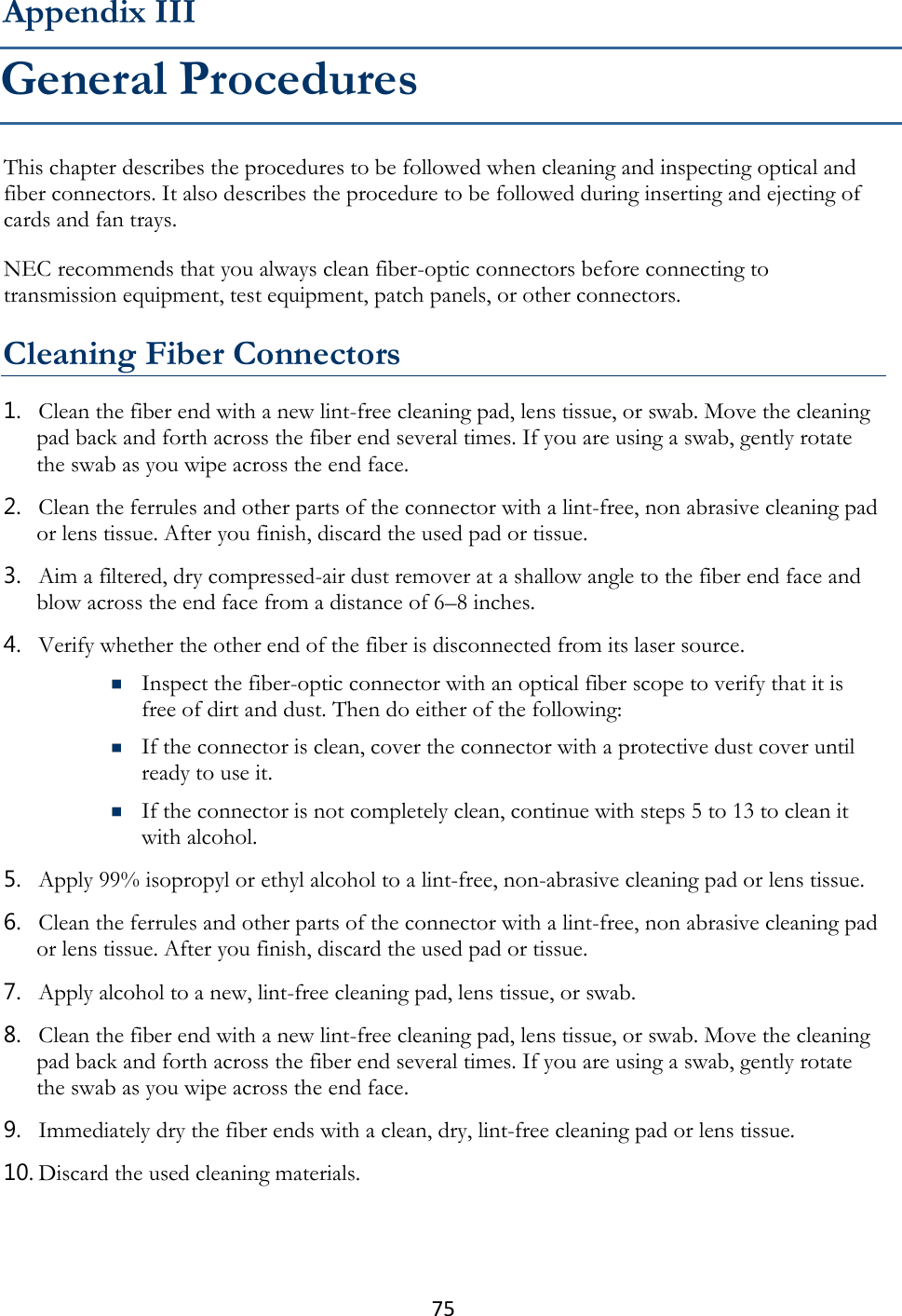 75  This chapter describes the procedures to be followed when cleaning and inspecting optical and fiber connectors. It also describes the procedure to be followed during inserting and ejecting of cards and fan trays. NEC recommends that you always clean fiber-optic connectors before connecting to transmission equipment, test equipment, patch panels, or other connectors.  Cleaning Fiber Connectors 1. Clean the fiber end with a new lint-free cleaning pad, lens tissue, or swab. Move the cleaning pad back and forth across the fiber end several times. If you are using a swab, gently rotate the swab as you wipe across the end face. 2. Clean the ferrules and other parts of the connector with a lint-free, non abrasive cleaning pad or lens tissue. After you finish, discard the used pad or tissue. 3. Aim a filtered, dry compressed-air dust remover at a shallow angle to the fiber end face and blow across the end face from a distance of 6–8 inches. 4. Verify whether the other end of the fiber is disconnected from its laser source.  Inspect the fiber-optic connector with an optical fiber scope to verify that it is free of dirt and dust. Then do either of the following:  If the connector is clean, cover the connector with a protective dust cover until ready to use it.  If the connector is not completely clean, continue with steps 5 to 13 to clean it with alcohol. 5. Apply 99% isopropyl or ethyl alcohol to a lint-free, non-abrasive cleaning pad or lens tissue. 6. Clean the ferrules and other parts of the connector with a lint-free, non abrasive cleaning pad or lens tissue. After you finish, discard the used pad or tissue. 7. Apply alcohol to a new, lint-free cleaning pad, lens tissue, or swab. 8. Clean the fiber end with a new lint-free cleaning pad, lens tissue, or swab. Move the cleaning pad back and forth across the fiber end several times. If you are using a swab, gently rotate the swab as you wipe across the end face. 9. Immediately dry the fiber ends with a clean, dry, lint-free cleaning pad or lens tissue. 10. Discard the used cleaning materials. Appendix III General Procedures 