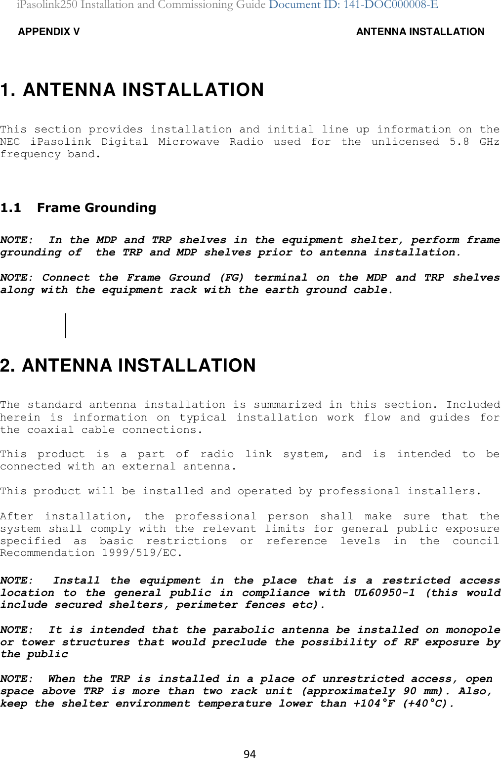 94 iPasolink250 Installation and Commissioning Guide Document ID: 141-DOC000008-E  APPENDIX V  ANTENNA INSTALLATION 1. ANTENNA INSTALLATION This section provides installation and initial line up information on the NEC  iPasolink  Digital  Microwave  Radio  used  for  the  unlicensed  5.8  GHz frequency band. 1.1  Frame Grounding NOTE:  In the MDP and TRP shelves in the equipment shelter, perform frame grounding of  the TRP and MDP shelves prior to antenna installation. NOTE: Connect  the  Frame  Ground  (FG)  terminal  on  the  MDP  and  TRP  shelves along with the equipment rack with the earth ground cable. 2. ANTENNA INSTALLATION The standard antenna installation is summarized in this section. Included herein  is  information  on  typical  installation  work  flow  and  guides  for the coaxial cable connections.  This  product  is  a  part  of  radio  link  system,  and  is  intended  to  be connected with an external antenna. This product will be installed and operated by professional installers. After  installation,  the  professional  person  shall  make  sure  that  the system shall comply with  the  relevant limits for general public exposure specified  as  basic  restrictions  or  reference  levels  in  the  council Recommendation 1999/519/EC. NOTE:    Install  the  equipment  in  the  place  that  is  a  restricted  access location  to  the  general  public  in  compliance  with  UL60950-1  (this  would include secured shelters, perimeter fences etc).    NOTE:  It is intended that the parabolic antenna be installed on monopole or tower structures that would preclude the possibility of RF exposure by the public NOTE:  When the TRP is installed in a place of unrestricted access, open space above TRP is more than two rack unit (approximately 90 mm). Also, keep the shelter environment temperature lower than +104°F (+40°C). 