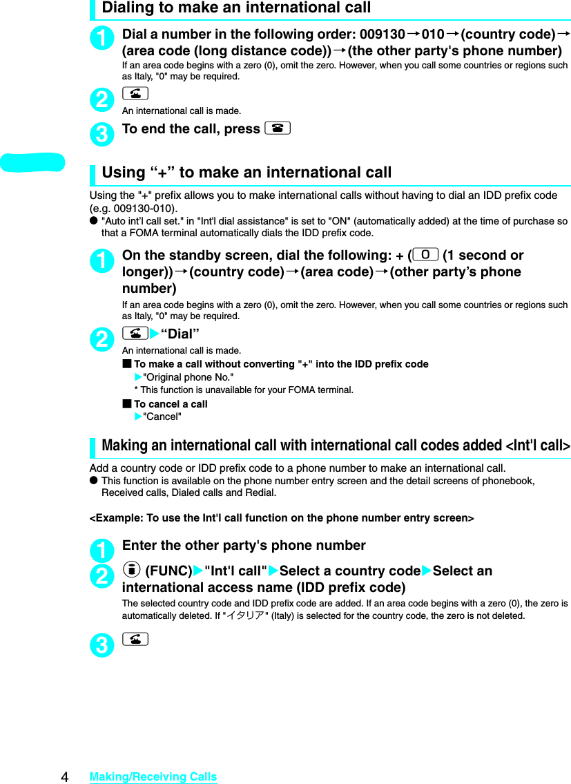 4Making/Receiving CallsDialing to make an international call1Dial a number in the following order: 009130 →010→(country code)→(area code (long distance code))→(the other party&apos;s phone number)If an area code begins with a zero (0), omit the zero. However, when you call some countries or regions such as Italy, &quot;0&quot; may be required. 2rAn international call is made.3To end the call, press yUsing “+” to make an international callUsing the &quot;+&quot; prefix allows you to make international calls without having to dial an IDD prefix code (e.g. 009130-010). d&quot;Auto int’l call set.&quot; in &quot;Int&apos;l dial assistance&quot; is set to &quot;ON&quot; (automatically added) at the time of purchase so that a FOMA terminal automatically dials the IDD prefix code. 1On the standby screen, dial the following: + (0 (1 second or longer))→(country code)→(area code) →(other party’s phone number)If an area code begins with a zero (0), omit the zero. However, when you call some countries or regions such as Italy, &quot;0&quot; may be required. 2rX“Dial”An international call is made. ■To make a call without converting &quot;+&quot; into the IDD prefix codeX&quot;Original phone No.&quot;* This function is unavailable for your FOMA terminal. ■To cancel a callX&quot;Cancel&quot;Making an international call with international call codes added &lt;Int&apos;l call&gt;Add a country code or IDD prefix code to a phone number to make an international call. dThis function is available on the phone number entry screen and the detail screens of phonebook, Received calls, Dialed calls and Redial. &lt;Example: To use the Int&apos;l call function on the phone number entry screen&gt;1Enter the other party&apos;s phone number2p (FUNC)X&quot;Int&apos;l call&quot;XSelect a country codeXSelect an international access name (IDD prefix code)The selected country code and IDD prefix code are added. If an area code begins with a zero (0), the zero is automatically deleted. If &quot;イタリア&quot; (Italy) is selected for the country code, the zero is not deleted. 3r
