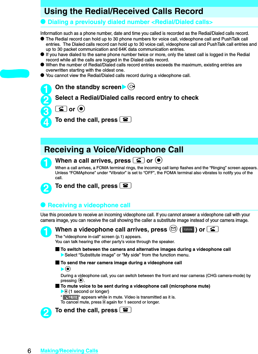 6Making/Receiving CallsUsing the Redial/Received Calls RecorddDialing a previously dialed number &lt;Redial/Dialed calls&gt;Information such as a phone number, date and time you called is recorded as the Redial/Dialed calls record. dThe Redial record can hold up to 30 phone numbers for voice call, videophone call and PushTalk call entries.  The Dialed calls record can hold up to 30 voice call, videophone call and PushTalk call entries and up to 30 packet communication and 64K data communication entries. dIf you have dialed to the same phone number twice or more, only the latest call is logged in the Redial record while all the calls are logged in the Dialed calls record. dWhen the number of Redial/Dialed calls record entries exceeds the maximum, existing entries are overwritten starting with the oldest one. dYou cannot view the Redial/Dialed calls record during a videophone call. 1On the standby screenXj2Select a Redial/Dialed calls record entry to check3r or d 4To end the call, press yReceiving a Voice/Videophone Call1When a call arrives, press r or dWhen a call arrives, a FOMA terminal rings, the incoming call lamp flashes and the “Ringing” screen appears.Unless “FOMAphone” under “Vibrator” is set to “OFF”, the FOMA terminal also vibrates to notify you of the call.2To end the call, press ydReceiving a videophone callUse this procedure to receive an incoming videophone call. If you cannot answer a videophone call with your camera image, you can receive the call showing the caller a substitute image instead of your camera image. 1When a videophone call arrives, press o () or rThe &quot;videophone in-call&quot; screen (p.1) appears. You can talk hearing the other party&apos;s voice through the speaker. ■To switch between the camera and alternative images during a videophone callXSelect “Substitute image” or “My side” from the function menu.■To send the rear camera image during a videophone callXdDuring a videophone call, you can switch between the front and rear cameras (CHG camera-mode) by pressing d.■To mute voice to be sent during a videophone call (microphone mute)Xa (1 second or longer)&quot; &quot; appears while in mute. Video is transmitted as it is. To cancel mute, press a again for 1 second or longer. 2To end the call, press yＶ ｐｈｏｎｅ．