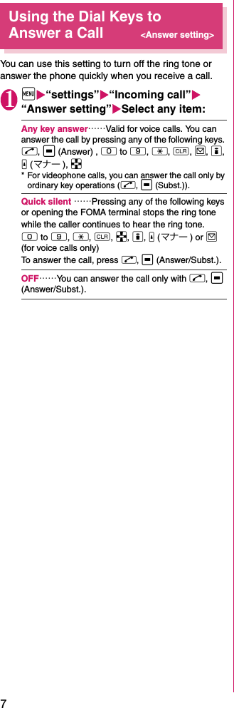 7Using the Dial Keys to Answer a Call&lt;Answer setting&gt;You can use this setting to turn off the ring tone or answer the phone quickly when you receive a call. 1iX“settings”X“Incoming call”X “Answer setting”XSelect any item: Any key answer……Valid for voice calls. You can answer the call by pressing any of the following keys. r, d (Answer) , 0 to 9, w, t, o, p, a (マナー ), b* For videophone calls, you can answer the call only by ordinary key operations (r, d (Subst.)). Quick silent ……Pressing any of the following keys or opening the FOMA terminal stops the ring tone while the caller continues to hear the ring tone. 0 to 9, w, t, b, p, a (マナー ) or o (for voice calls only)To answer the call, press r, d (Answer/Subst.).OFF……You can answer the call only with r, d (Answer/Subst.).